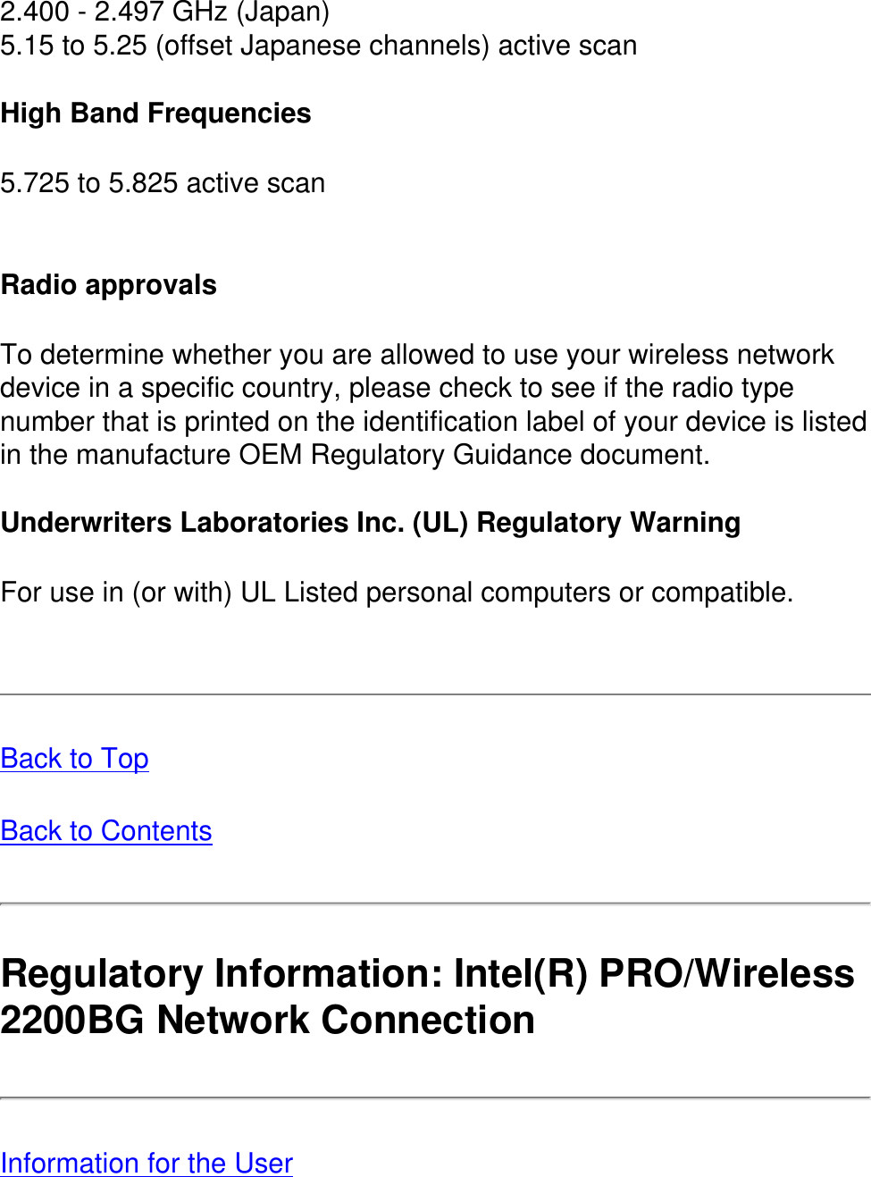 2.400 - 2.497 GHz (Japan)5.15 to 5.25 (offset Japanese channels) active scan High Band Frequencies5.725 to 5.825 active scan Radio approvalsTo determine whether you are allowed to use your wireless network device in a specific country, please check to see if the radio type number that is printed on the identification label of your device is listed in the manufacture OEM Regulatory Guidance document.Underwriters Laboratories Inc. (UL) Regulatory WarningFor use in (or with) UL Listed personal computers or compatible. Back to TopBack to ContentsRegulatory Information: Intel(R) PRO/Wireless 2200BG Network Connection Information for the User