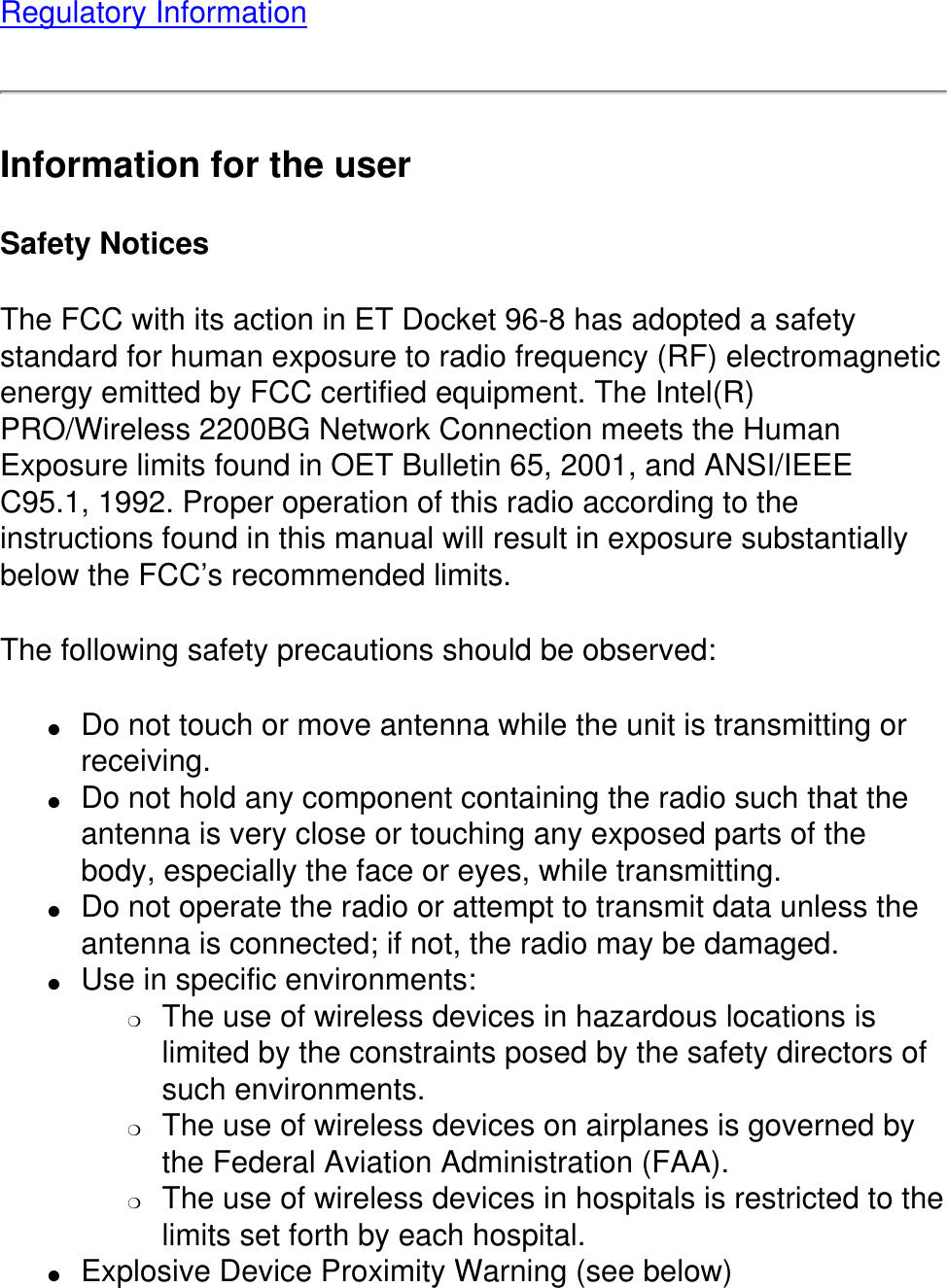 Regulatory InformationInformation for the userSafety NoticesThe FCC with its action in ET Docket 96-8 has adopted a safety standard for human exposure to radio frequency (RF) electromagnetic energy emitted by FCC certified equipment. The Intel(R) PRO/Wireless 2200BG Network Connection meets the Human Exposure limits found in OET Bulletin 65, 2001, and ANSI/IEEE C95.1, 1992. Proper operation of this radio according to the instructions found in this manual will result in exposure substantially below the FCC’s recommended limits.The following safety precautions should be observed:●     Do not touch or move antenna while the unit is transmitting or receiving. ●     Do not hold any component containing the radio such that the antenna is very close or touching any exposed parts of the body, especially the face or eyes, while transmitting. ●     Do not operate the radio or attempt to transmit data unless the antenna is connected; if not, the radio may be damaged. ●     Use in specific environments: ❍     The use of wireless devices in hazardous locations is limited by the constraints posed by the safety directors of such environments. ❍     The use of wireless devices on airplanes is governed by the Federal Aviation Administration (FAA). ❍     The use of wireless devices in hospitals is restricted to the limits set forth by each hospital.●     Explosive Device Proximity Warning (see below) 