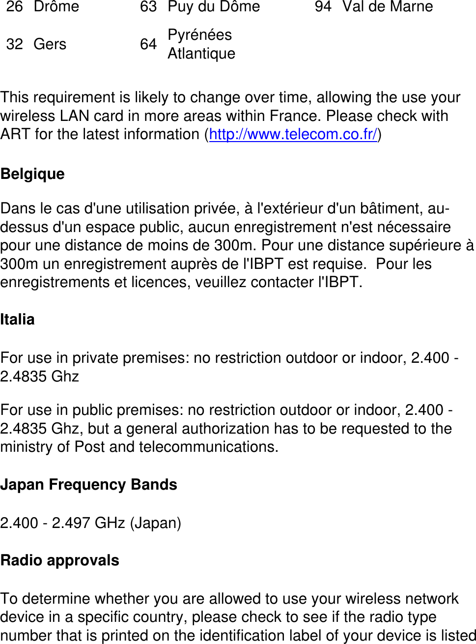 26 Drôme 63 Puy du Dôme 94 Val de Marne32 Gers 64 Pyrénées Atlantique    This requirement is likely to change over time, allowing the use your wireless LAN card in more areas within France. Please check with ART for the latest information (http://www.telecom.co.fr/)Belgique Dans le cas d&apos;une utilisation privée, à l&apos;extérieur d&apos;un bâtiment, au-dessus d&apos;un espace public, aucun enregistrement n&apos;est nécessaire pour une distance de moins de 300m. Pour une distance supérieure à 300m un enregistrement auprès de l&apos;IBPT est requise.  Pour les enregistrements et licences, veuillez contacter l&apos;IBPT.ItaliaFor use in private premises: no restriction outdoor or indoor, 2.400 - 2.4835 GhzFor use in public premises: no restriction outdoor or indoor, 2.400 - 2.4835 Ghz, but a general authorization has to be requested to the ministry of Post and telecommunications. Japan Frequency Bands2.400 - 2.497 GHz (Japan)Radio approvalsTo determine whether you are allowed to use your wireless network device in a specific country, please check to see if the radio type number that is printed on the identification label of your device is listed 