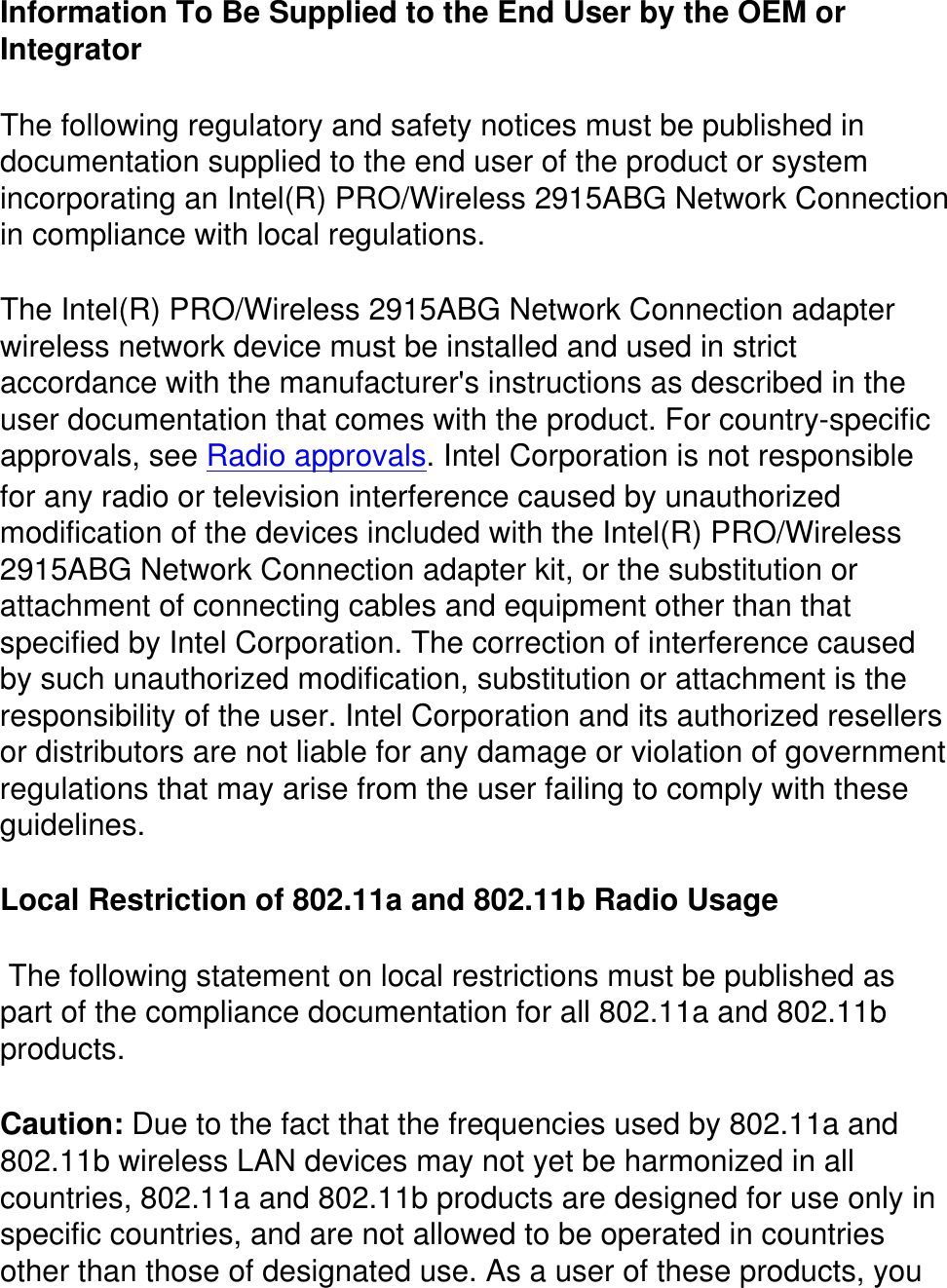 Information To Be Supplied to the End User by the OEM or Integrator The following regulatory and safety notices must be published in documentation supplied to the end user of the product or system incorporating an Intel(R) PRO/Wireless 2915ABG Network Connection in compliance with local regulations. The Intel(R) PRO/Wireless 2915ABG Network Connection adapter wireless network device must be installed and used in strict accordance with the manufacturer&apos;s instructions as described in the user documentation that comes with the product. For country-specific approvals, see Radio approvals. Intel Corporation is not responsible for any radio or television interference caused by unauthorized modification of the devices included with the Intel(R) PRO/Wireless 2915ABG Network Connection adapter kit, or the substitution or attachment of connecting cables and equipment other than that specified by Intel Corporation. The correction of interference caused by such unauthorized modification, substitution or attachment is the responsibility of the user. Intel Corporation and its authorized resellers or distributors are not liable for any damage or violation of government regulations that may arise from the user failing to comply with these guidelines.Local Restriction of 802.11a and 802.11b Radio Usage  The following statement on local restrictions must be published as part of the compliance documentation for all 802.11a and 802.11b products. Caution: Due to the fact that the frequencies used by 802.11a and 802.11b wireless LAN devices may not yet be harmonized in all countries, 802.11a and 802.11b products are designed for use only in specific countries, and are not allowed to be operated in countries other than those of designated use. As a user of these products, you 