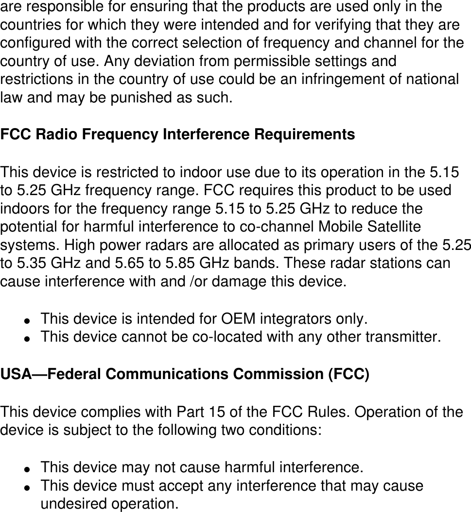 are responsible for ensuring that the products are used only in the countries for which they were intended and for verifying that they are configured with the correct selection of frequency and channel for the country of use. Any deviation from permissible settings and restrictions in the country of use could be an infringement of national law and may be punished as such. FCC Radio Frequency Interference Requirements This device is restricted to indoor use due to its operation in the 5.15 to 5.25 GHz frequency range. FCC requires this product to be used indoors for the frequency range 5.15 to 5.25 GHz to reduce the potential for harmful interference to co-channel Mobile Satellite systems. High power radars are allocated as primary users of the 5.25 to 5.35 GHz and 5.65 to 5.85 GHz bands. These radar stations can cause interference with and /or damage this device. ●     This device is intended for OEM integrators only.●     This device cannot be co-located with any other transmitter. USA—Federal Communications Commission (FCC)This device complies with Part 15 of the FCC Rules. Operation of the device is subject to the following two conditions:●     This device may not cause harmful interference. ●     This device must accept any interference that may cause undesired operation.