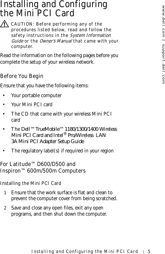 www.dell.com | support.dell.comInstalling and Configuring the Mini PCI Card 5Installing and Configuring the Mini PCI Card CAUTION: Before performing any of the procedures listed below, read and follow the safety instructions in the System Information Guide or the Owner&apos;s Manual that came with your computer.Read the information on the following pages before you complete the setup of your wireless network. Before You BeginEnsure that you have the following items:• Your portable computer •Your Mini PCI card• The CD that came with your wireless Mini PCI card•The Dell™ TrueMobile™ 1180/1300/1400 Wireless Mini PCI Card and Intel® Pro/Wireless  LAN 3A Mini PCI Adapter Setup Guide• The regulatory label(s) if required in your regionFor Latitude™ D600/D500 andInspiron™ 600m/500m ComputersInstalling the Mini PCI Card1Ensure that the work surface is flat and clean to prevent the computer cover from being scratched.2Save and close any open files, exit any open programs, and then shut down the computer.