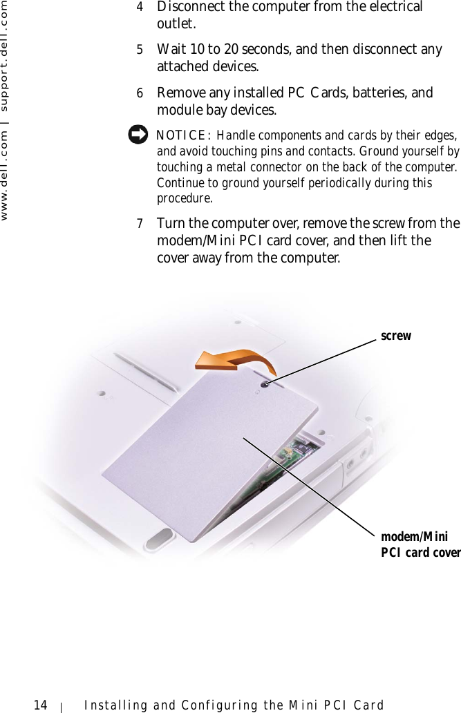 www.dell.com | support.dell.com14 Installing and Configuring the Mini PCI Card4Disconnect the computer from the electrical outlet.5Wait 10 to 20 seconds, and then disconnect any attached devices.6Remove any installed PC Cards, batteries, and module bay devices. NOTICE: Handle components and cards by their edges, and avoid touching pins and contacts. Ground yourself by touching a metal connector on the back of the computer. Continue to ground yourself periodically during this procedure.7Turn the computer over, remove the screw from the modem/Mini PCI card cover, and then lift the cover away from the computer.screwmodem/Mini PCI card cover