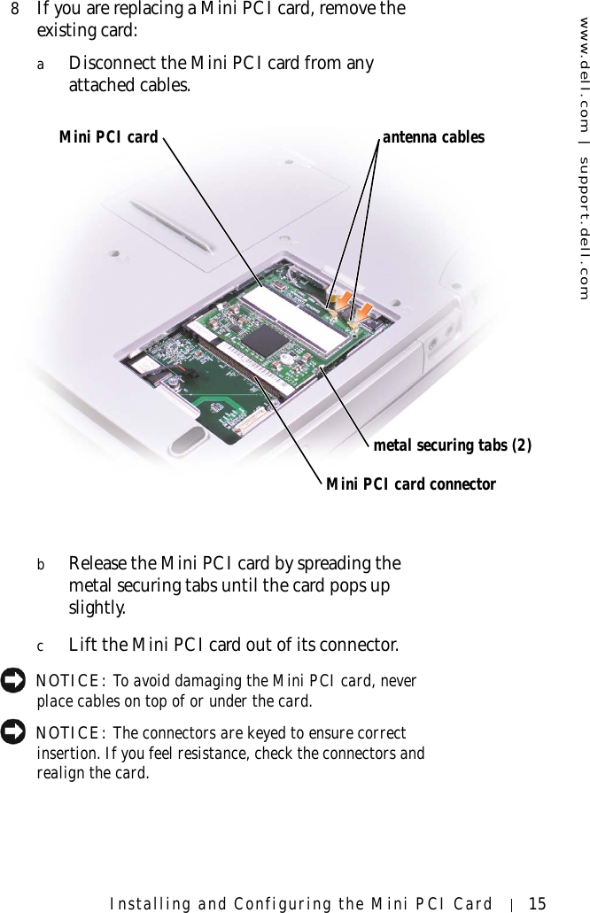 www.dell.com | support.dell.comInstalling and Configuring the Mini PCI Card 158If you are replacing a Mini PCI card, remove the existing card:aDisconnect the Mini PCI card from any attached cables.bRelease the Mini PCI card by spreading the metal securing tabs until the card pops up slightly.cLift the Mini PCI card out of its connector. NOTICE: To avoid damaging the Mini PCI card, never place cables on top of or under the card. NOTICE: The connectors are keyed to ensure correct insertion. If you feel resistance, check the connectors and realign the card.Mini PCI cardMini PCI card connectorantenna cablesmetal securing tabs (2)