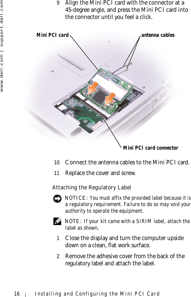 www.dell.com | support.dell.com16 Installing and Configuring the Mini PCI Card9Align the Mini PCI card with the connector at a45-degree angle, and press the Mini PCI card into the connector until you feel a click.10 Connect the antenna cables to the Mini PCI card.11 Replace the cover and screw.Attaching the Regulatory Label NOTICE: You must affix the provided label because it is a regulatory requirement. Failure to do so may void your authority to operate the equipment. NOTE: If your kit came with a SIRIM label, attach the label as shown.1Close the display and turn the computer upside down on a clean, flat work surface.2Remove the adhesive cover from the back of the regulatory label and attach the label.Mini PCI cardMini PCI card connectorantenna cables