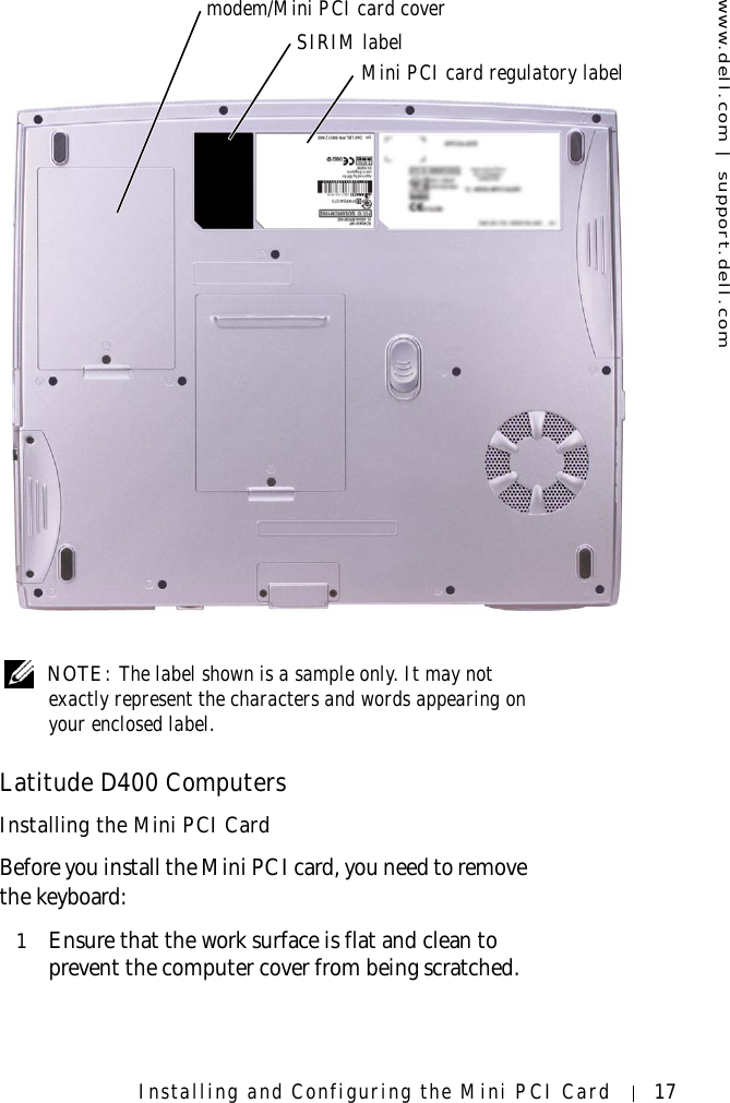 www.dell.com | support.dell.comInstalling and Configuring the Mini PCI Card 17 NOTE: The label shown is a sample only. It may not exactly represent the characters and words appearing on your enclosed label.Latitude D400 ComputersInstalling the Mini PCI CardBefore you install the Mini PCI card, you need to remove the keyboard:1Ensure that the work surface is flat and clean to prevent the computer cover from being scratched.modem/Mini PCI card coverSIRIM labelMini PCI card regulatory label