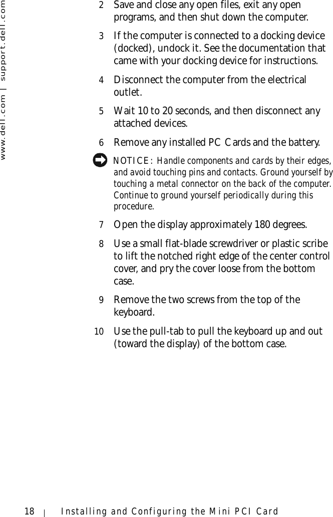 www.dell.com | support.dell.com18 Installing and Configuring the Mini PCI Card2Save and close any open files, exit any open programs, and then shut down the computer.3If the computer is connected to a docking device (docked), undock it. See the documentation that came with your docking device for instructions.4Disconnect the computer from the electrical outlet.5Wait 10 to 20 seconds, and then disconnect any attached devices.6Remove any installed PC Cards and the battery. NOTICE: Handle components and cards by their edges, and avoid touching pins and contacts. Ground yourself by touching a metal connector on the back of the computer. Continue to ground yourself periodically during this procedure.7Open the display approximately 180 degrees.8Use a small flat-blade screwdriver or plastic scribe to lift the notched right edge of the center control cover, and pry the cover loose from the bottom case.9Remove the two screws from the top of the keyboard.10 Use the pull-tab to pull the keyboard up and out (toward the display) of the bottom case.