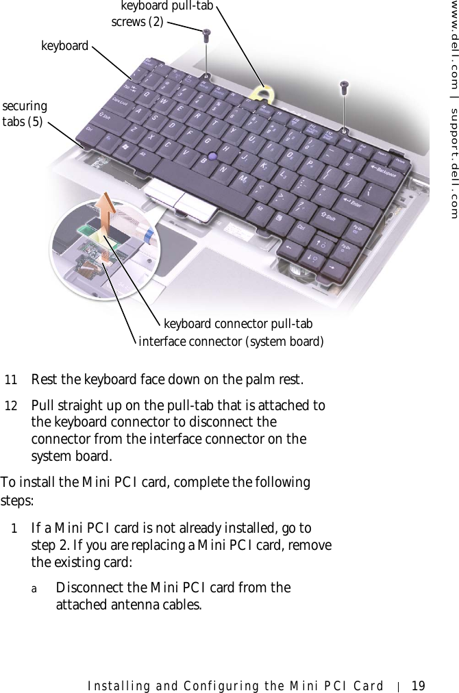 www.dell.com | support.dell.comInstalling and Configuring the Mini PCI Card 1911 Rest the keyboard face down on the palm rest.12 Pull straight up on the pull-tab that is attached to the keyboard connector to disconnect the connector from the interface connector on the system board.To install the Mini PCI card, complete the following steps:1If a Mini PCI card is not already installed, go to step 2. If you are replacing a Mini PCI card, remove the existing card:aDisconnect the Mini PCI card from the attached antenna cables.keyboardscrews (2)interface connector (system board)keyboard pull-tabsecuringtabs (5)keyboard connector pull-tab