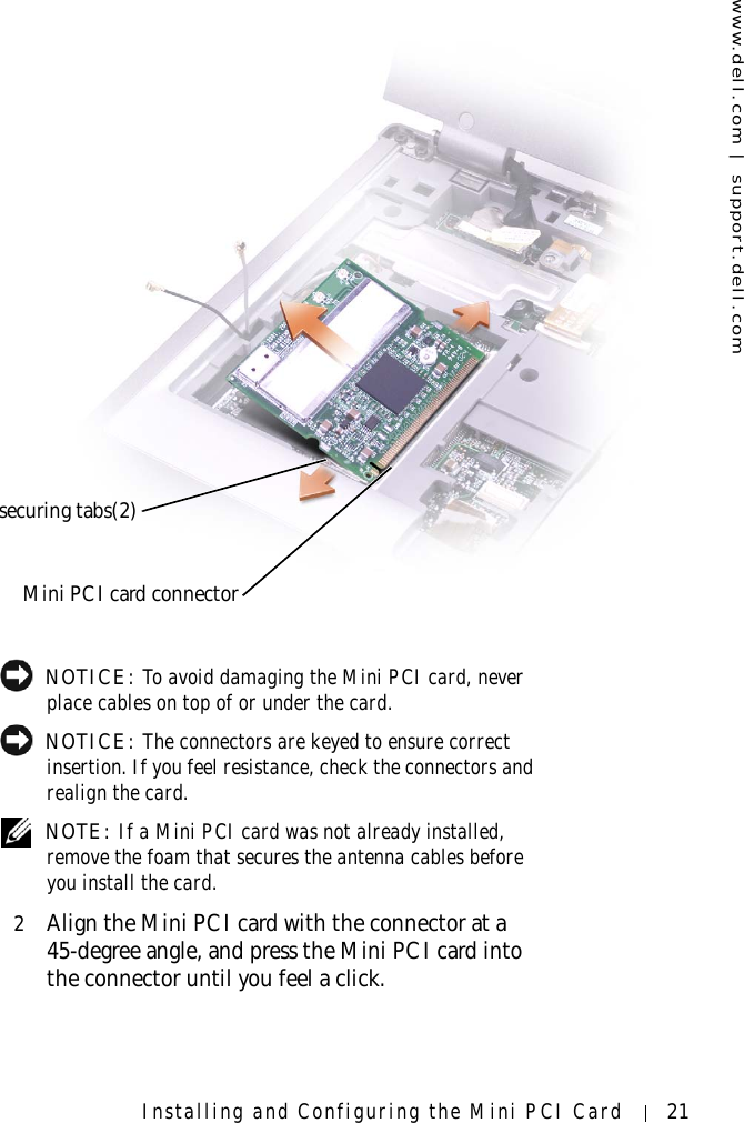 www.dell.com | support.dell.comInstalling and Configuring the Mini PCI Card 21 NOTICE: To avoid damaging the Mini PCI card, never place cables on top of or under the card. NOTICE: The connectors are keyed to ensure correct insertion. If you feel resistance, check the connectors and realign the card. NOTE: If a Mini PCI card was not already installed, remove the foam that secures the antenna cables before you install the card.2Align the Mini PCI card with the connector at a 45-degree angle, and press the Mini PCI card into the connector until you feel a click.securing tabs(2)Mini PCI card connector