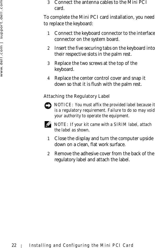 www.dell.com | support.dell.com22 Installing and Configuring the Mini PCI Card3Connect the antenna cables to the Mini PCI card.To complete the Mini PCI card installation, you need to replace the keyboard:1Connect the keyboard connector to the interface connector on the system board.2Insert the five securing tabs on the keyboard into their respective slots in the palm rest.3Replace the two screws at the top of the keyboard. 4Replace the center control cover and snap it down so that it is flush with the palm rest.Attaching the Regulatory Label NOTICE: You must affix the provided label because it is a regulatory requirement. Failure to do so may void your authority to operate the equipment. NOTE: If your kit came with a SIRIM label, attach the label as shown.1Close the display and turn the computer upside down on a clean, flat work surface.2Remove the adhesive cover from the back of the regulatory label and attach the label.