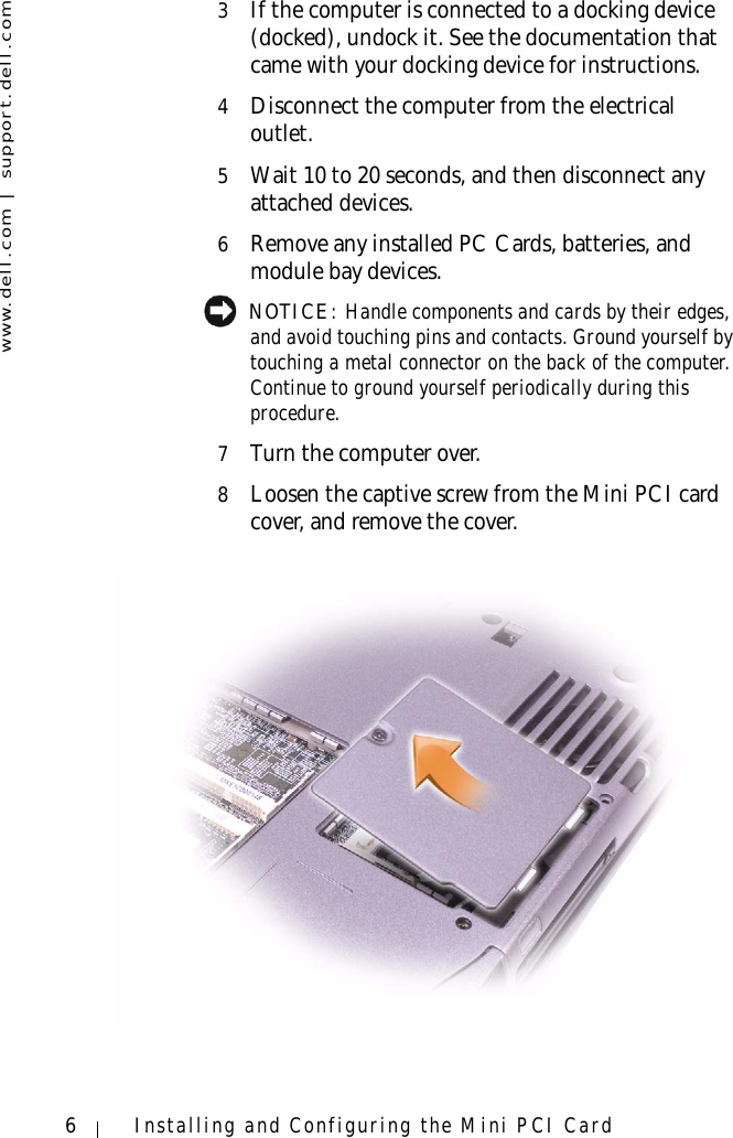 www.dell.com | support.dell.com6Installing and Configuring the Mini PCI Card3If the computer is connected to a docking device (docked), undock it. See the documentation that came with your docking device for instructions.4Disconnect the computer from the electrical outlet.5Wait 10 to 20 seconds, and then disconnect any attached devices.6Remove any installed PC Cards, batteries, and module bay devices. NOTICE: Handle components and cards by their edges, and avoid touching pins and contacts. Ground yourself by touching a metal connector on the back of the computer. Continue to ground yourself periodically during this procedure.7Turn the computer over.8Loosen the captive screw from the Mini PCI card cover, and remove the cover.