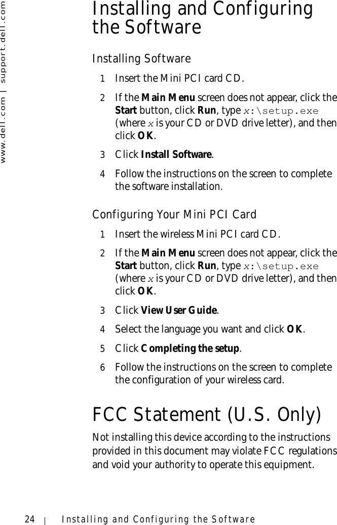 www.dell.com | support.dell.com24 Installing and Configuring the SoftwareInstalling and Configuring the SoftwareInstalling Software1Insert the Mini PCI card CD.2If the Main Menu screen does not appear, click the Start button, click Run, type x:\setup.exe(where x is your CD or DVD drive letter), and then click OK.3Click Install Software.4Follow the instructions on the screen to complete the software installation.Configuring Your Mini PCI Card1Insert the wireless Mini PCI card CD.2If the Main Menu screen does not appear, click the Start button, click Run, type x:\setup.exe (where x is your CD or DVD drive letter), and then click OK.3Click View User Guide.4Select the language you want and click OK.5Click Completing the setup.6Follow the instructions on the screen to complete the configuration of your wireless card. FCC Statement (U.S. Only)Not installing this device according to the instructions provided in this document may violate FCC regulations and void your authority to operate this equipment.