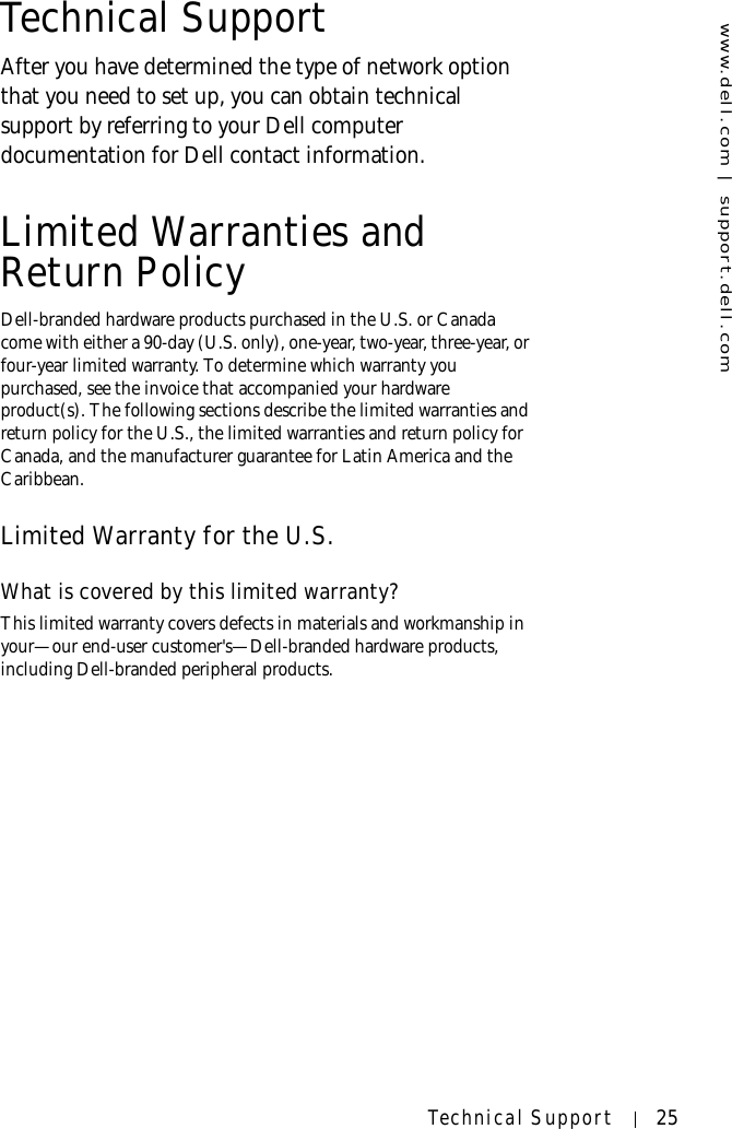 www.dell.com | support.dell.comTechnical Support 25Technical SupportAfter you have determined the type of network option that you need to set up, you can obtain technical support by referring to your Dell computer documentation for Dell contact information.Limited Warranties and Return PolicyDell-branded hardware products purchased in the U.S. or Canada come with either a 90-day (U.S. only), one-year, two-year, three-year, or four-year limited warranty. To determine which warranty you purchased, see the invoice that accompanied your hardware product(s). The following sections describe the limited warranties and return policy for the U.S., the limited warranties and return policy for Canada, and the manufacturer guarantee for Latin America and the Caribbean.Limited Warranty for the U.S.What is covered by this limited warranty?This limited warranty covers defects in materials and workmanship in your—our end-user customer&apos;s—Dell-branded hardware products, including Dell-branded peripheral products.