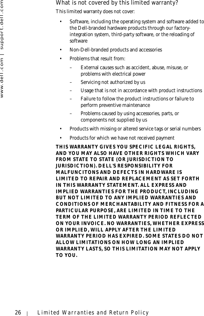 www.dell.com | support.dell.com26 Limited Warranties and Return PolicyWhat is not covered by this limited warranty?This limited warranty does not cover: • Software, including the operating system and software added to the Dell-branded hardware products through our factory-integration system, third-party software, or the reloading of software• Non-Dell-branded products and accessories• Problems that result from: – External causes such as accident, abuse, misuse, or problems with electrical power– Servicing not authorized by us – Usage that is not in accordance with product instructions– Failure to follow the product instructions or failure to perform preventive maintenance – Problems caused by using accessories, parts, or components not supplied by us• Products with missing or altered service tags or serial numbers• Products for which we have not received paymentTHIS WARRANTY GIVES YOU SPECIFIC LEGAL RIGHTS, AND YOU MAY ALSO HAVE OTHER RIGHTS WHICH VARY FROM STATE TO STATE (OR JURISDICTION TO JURISDICTION). DELL&apos;S RESPONSIBILITY FOR MALFUNCITONS AND DEFECTS IN HARDWARE IS LIMITED TO REPAIR AND REPLACEMENT AS SET FORTH IN THIS WARRANTY STATEMENT. ALL EXPRESS AND IMPLIED WARRANTIES FOR THE PRODUCT, INCLUDING BUT NOT LIMITED TO ANY IMPLIED WARRANTIES AND CONDITIONS OF MERCHANTABILITY AND FITNESS FOR A PARTICULAR PURPOSE, ARE LIMITED IN TIME TO THE TERM OF THE LIMITED WARRANTY PERIOD REFLECTED ON YOUR INVOICE. NO WARRANTIES, WHETHER EXPRESS OR IMPLIED, WILL APPLY AFTER THE LIMITED WARRANTY PERIOD HAS EXPIRED. SOME STATES DO NOT ALLOW LIMITATIONS ON HOW LONG AN IMPLIED WARRANTY LASTS, SO THIS LIMITATION MAY NOT APPLY TO YOU.