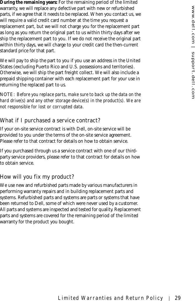 www.dell.com | support.dell.comLimited Warranties and Return Policy 29During the remaining years: For the remaining period of the limited warranty, we will replace any defective part with new or refurbished parts, if we agree that it needs to be replaced. When you contact us, we will require a valid credit card number at the time you request a replacement part, but we will not charge you for the replacement part as long as you return the original part to us within thirty days after we ship the replacement part to you. If we do not receive the original part within thirty days, we will charge to your credit card the then-current standard price for that part. We will pay to ship the part to you if you use an address in the United States (excluding Puerto Rico and U.S. possessions and territories). Otherwise, we will ship the part freight collect. We will also include a prepaid shipping container with each replacement part for your use in returning the replaced part to us. NOTE: Before you replace parts, make sure to back up the data on the hard drive(s) and any other storage device(s) in the product(s). We are not responsible for lost or corrupted data. What if I purchased a service contract?If your on-site service contract is with Dell, on-site service will be provided to you under the terms of the on-site service agreement. Please refer to that contract for details on how to obtain service.If you purchased through us a service contract with one of our third-party service providers, please refer to that contract for details on how to obtain service. How will you fix my product?We use new and refurbished parts made by various manufacturers in performing warranty repairs and in building replacement parts and systems. Refurbished parts and systems are parts or systems that have been returned to Dell, some of which were never used by a customer. All parts and systems are inspected and tested for quality. Replacement parts and systems are covered for the remaining period of the limited warranty for the product you bought.