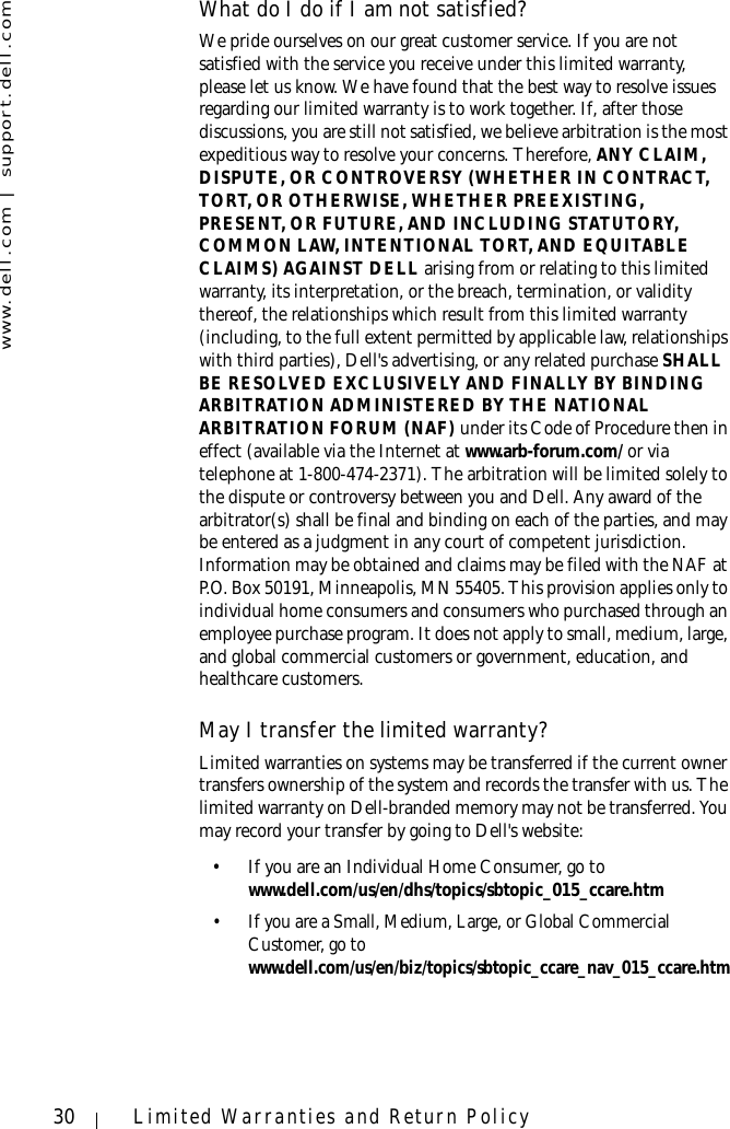 www.dell.com | support.dell.com30 Limited Warranties and Return PolicyWhat do I do if I am not satisfied?We pride ourselves on our great customer service. If you are not satisfied with the service you receive under this limited warranty, please let us know. We have found that the best way to resolve issues regarding our limited warranty is to work together. If, after those discussions, you are still not satisfied, we believe arbitration is the most expeditious way to resolve your concerns. Therefore, ANY CLAIM, DISPUTE, OR CONTROVERSY (WHETHER IN CONTRACT, TORT, OR OTHERWISE, WHETHER PREEXISTING, PRESENT, OR FUTURE, AND INCLUDING STATUTORY, COMMON LAW, INTENTIONAL TORT, AND EQUITABLE CLAIMS) AGAINST DELL arising from or relating to this limited warranty, its interpretation, or the breach, termination, or validity thereof, the relationships which result from this limited warranty (including, to the full extent permitted by applicable law, relationships with third parties), Dell&apos;s advertising, or any related purchase SHALL BE RESOLVED EXCLUSIVELY AND FINALLY BY BINDING ARBITRATION ADMINISTERED BY THE NATIONAL ARBITRATION FORUM (NAF) under its Code of Procedure then in effect (available via the Internet at www.arb-forum.com/ or via telephone at 1-800-474-2371). The arbitration will be limited solely to the dispute or controversy between you and Dell. Any award of the arbitrator(s) shall be final and binding on each of the parties, and may be entered as a judgment in any court of competent jurisdiction. Information may be obtained and claims may be filed with the NAF at P.O. Box 50191, Minneapolis, MN 55405. This provision applies only to individual home consumers and consumers who purchased through an employee purchase program. It does not apply to small, medium, large, and global commercial customers or government, education, and healthcare customers.May I transfer the limited warranty?Limited warranties on systems may be transferred if the current owner transfers ownership of the system and records the transfer with us. The limited warranty on Dell-branded memory may not be transferred. You may record your transfer by going to Dell&apos;s website: • If you are an Individual Home Consumer, go to www.dell.com/us/en/dhs/topics/sbtopic_015_ccare.htm• If you are a Small, Medium, Large, or Global Commercial Customer, go to www.dell.com/us/en/biz/topics/sbtopic_ccare_nav_015_ccare.htm