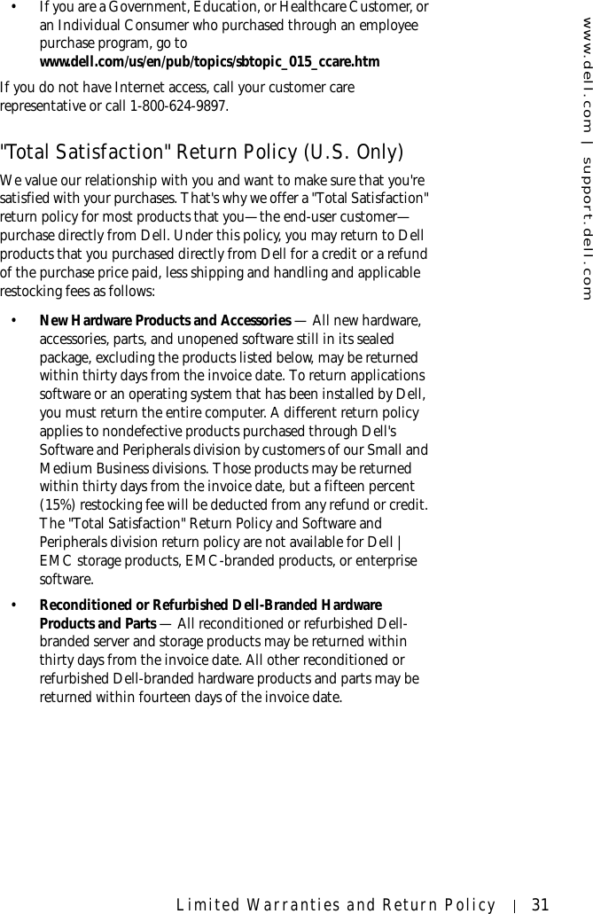 www.dell.com | support.dell.comLimited Warranties and Return Policy 31• If you are a Government, Education, or Healthcare Customer, or an Individual Consumer who purchased through an employee purchase program, go to www.dell.com/us/en/pub/topics/sbtopic_015_ccare.htmIf you do not have Internet access, call your customer care representative or call 1-800-624-9897. &quot;Total Satisfaction&quot; Return Policy (U.S. Only)We value our relationship with you and want to make sure that you&apos;re satisfied with your purchases. That&apos;s why we offer a &quot;Total Satisfaction&quot; return policy for most products that you—the end-user customer—purchase directly from Dell. Under this policy, you may return to Dell products that you purchased directly from Dell for a credit or a refund of the purchase price paid, less shipping and handling and applicable restocking fees as follows: •New Hardware Products and Accessories — All new hardware, accessories, parts, and unopened software still in its sealed package, excluding the products listed below, may be returned within thirty days from the invoice date. To return applications software or an operating system that has been installed by Dell, you must return the entire computer. A different return policy applies to nondefective products purchased through Dell&apos;s Software and Peripherals division by customers of our Small and Medium Business divisions. Those products may be returned within thirty days from the invoice date, but a fifteen percent (15%) restocking fee will be deducted from any refund or credit. The &quot;Total Satisfaction&quot; Return Policy and Software and Peripherals division return policy are not available for Dell | EMC storage products, EMC-branded products, or enterprise software.•Reconditioned or Refurbished Dell-Branded Hardware Products and Parts — All reconditioned or refurbished Dell-branded server and storage products may be returned within thirty days from the invoice date. All other reconditioned or refurbished Dell-branded hardware products and parts may be returned within fourteen days of the invoice date. 
