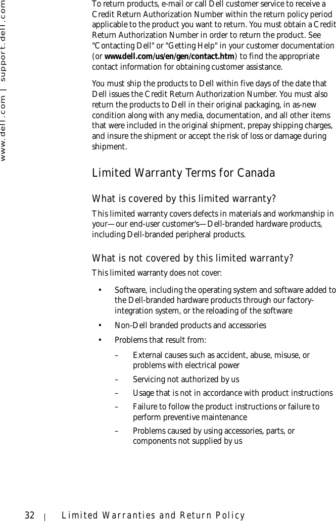 www.dell.com | support.dell.com32 Limited Warranties and Return PolicyTo return products, e-mail or call Dell customer service to receive a Credit Return Authorization Number within the return policy period applicable to the product you want to return. You must obtain a Credit Return Authorization Number in order to return the product. See &quot;Contacting Dell&quot; or &quot;Getting Help&quot; in your customer documentation (or www.dell.com/us/en/gen/contact.htm) to find the appropriate contact information for obtaining customer assistance.You must ship the products to Dell within five days of the date that Dell issues the Credit Return Authorization Number. You must also return the products to Dell in their original packaging, in as-new condition along with any media, documentation, and all other items that were included in the original shipment, prepay shipping charges, and insure the shipment or accept the risk of loss or damage during shipment. Limited Warranty Terms for CanadaWhat is covered by this limited warranty?This limited warranty covers defects in materials and workmanship in your—our end-user customer&apos;s—Dell-branded hardware products, including Dell-branded peripheral products.What is not covered by this limited warranty?This limited warranty does not cover:• Software, including the operating system and software added to the Dell-branded hardware products through our factory-integration system, or the reloading of the software• Non-Dell branded products and accessories• Problems that result from:– External causes such as accident, abuse, misuse, or problems with electrical power– Servicing not authorized by us– Usage that is not in accordance with product instructions– Failure to follow the product instructions or failure to perform preventive maintenance – Problems caused by using accessories, parts, or components not supplied by us