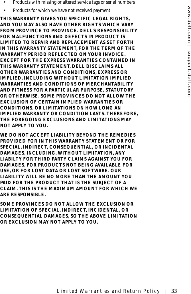 www.dell.com | support.dell.comLimited Warranties and Return Policy 33• Products with missing or altered service tags or serial numbers• Products for which we have not received paymentTHIS WARRANTY GIVES YOU SPECIFIC LEGAL RIGHTS, AND YOU MAY ALSO HAVE OTHER RIGHTS WHICH VARY FROM PROVINCE TO PROVINCE. DELL&apos;S RESPONSIBILITY FOR MALFUNCTIONS AND DEFECTS IN PRODUCT IS LIMITED TO REPAIR AND REPLACEMENT AS SET FORTH IN THIS WARRANTY STATEMENT, FOR THE TERM OF THE WARRANTY PERIOD REFLECTED ON YOUR INVOICE. EXCEPT FOR THE EXPRESS WARRANTIES CONTAINED IN THIS WARRANTY STATEMENT, DELL DISCLAIMS ALL OTHER WARRANTIES AND CONDITIONS, EXPRESS OR IMPLIED, INCLUDING WITHOUT LIMITATION IMPLIED WARRANTIES AND CONDITIONS OF MERCHANTABILITY AND FITNESS FOR A PARTICULAR PURPOSE, STATUTORY OR OTHERWISE. SOME PROVINCES DO NOT ALLOW THE EXCLUSION OF CERTAIN IMPLIED WARRANTIES OR CONDITIONS, OR LIMITATIONS ON HOW LONG AN IMPLIED WARRANTY OR CONDITION LASTS. THEREFORE, THE FOREGOING EXCLUSIONS AND LIMITATIONS MAY NOT APPLY TO YOU. WE DO NOT ACCEPT LIABILITY BEYOND THE REMEDIES PROVIDED FOR IN THIS WARRANTY STATEMENT OR FOR SPECIAL, INDIRECT, CONSEQUENTIAL, OR INCIDENTAL DAMAGES, INCLUDING, WITHOUT LIMITATION, ANY LIABILTY FOR THIRD PARTY CLAIMS AGAINST YOU FOR DAMAGES, FOR PRODUCTS NOT BEING AVAILABLE FOR USE, OR FOR LOST DATA OR LOST SOFTWARE. OUR LIABILITY WILL BE NO MORE THAN THE AMOUNT YOU PAID FOR THE PRODUCT THAT IS THE SUBJECT OF A CLAIM. THIS IS THE MAXIMUM AMOUNT FOR WHICH WE ARE RESPONSIBLE.SOME PROVINCES DO NOT ALLOW THE EXCLUSION OR LIMITATION OF SPECIAL, INDIRECT, INCIDENTAL, OR CONSEQUENTIAL DAMAGES, SO THE ABOVE LIMITATION OR EXCLUSION MAY NOT APPLY TO YOU.