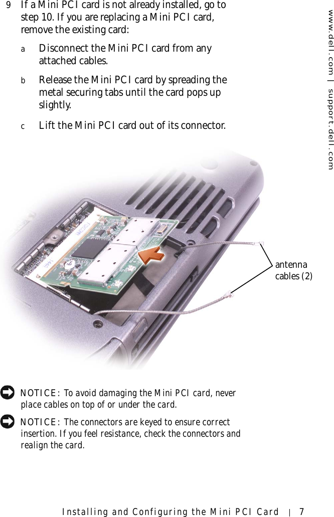 www.dell.com | support.dell.comInstalling and Configuring the Mini PCI Card 79If a Mini PCI card is not already installed, go to step 10. If you are replacing a Mini PCI card, remove the existing card:aDisconnect the Mini PCI card from any attached cables.bRelease the Mini PCI card by spreading the metal securing tabs until the card pops up slightly.cLift the Mini PCI card out of its connector. NOTICE: To avoid damaging the Mini PCI card, never place cables on top of or under the card. NOTICE: The connectors are keyed to ensure correct insertion. If you feel resistance, check the connectors and realign the card.antenna cables (2)