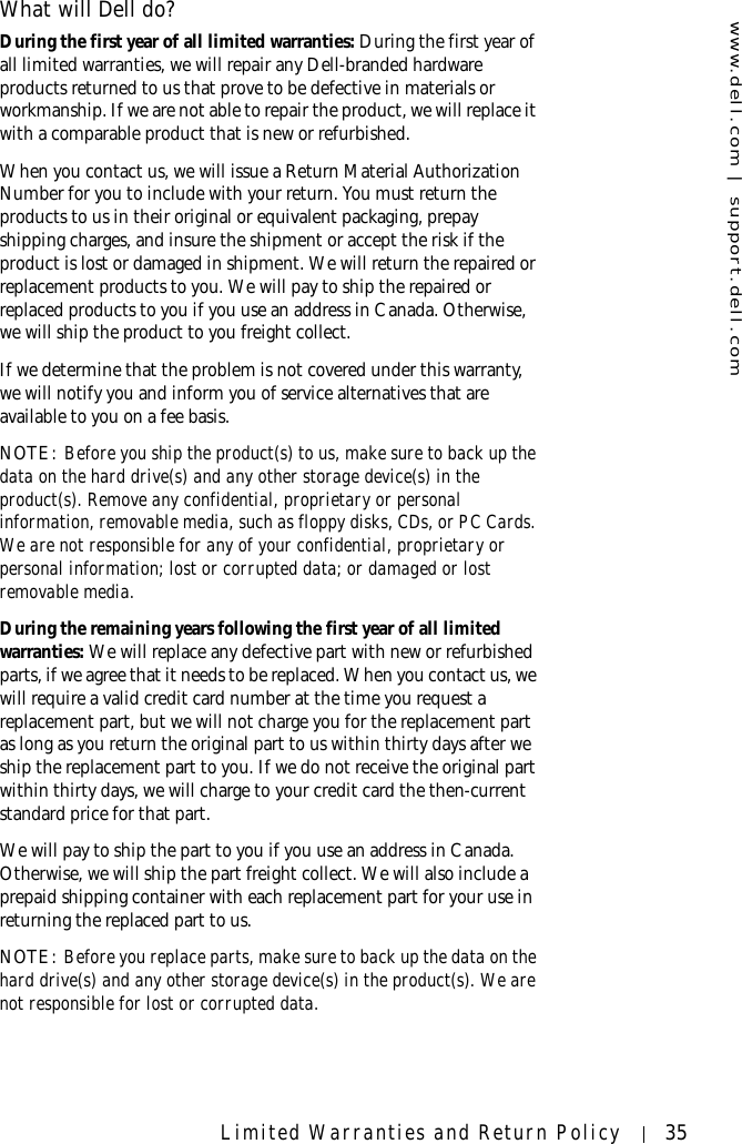 www.dell.com | support.dell.comLimited Warranties and Return Policy 35What will Dell do?During the first year of all limited warranties: During the first year of all limited warranties, we will repair any Dell-branded hardware products returned to us that prove to be defective in materials or workmanship. If we are not able to repair the product, we will replace it with a comparable product that is new or refurbished. When you contact us, we will issue a Return Material Authorization Number for you to include with your return. You must return the products to us in their original or equivalent packaging, prepay shipping charges, and insure the shipment or accept the risk if the product is lost or damaged in shipment. We will return the repaired or replacement products to you. We will pay to ship the repaired or replaced products to you if you use an address in Canada. Otherwise, we will ship the product to you freight collect.If we determine that the problem is not covered under this warranty, we will notify you and inform you of service alternatives that are available to you on a fee basis.NOTE: Before you ship the product(s) to us, make sure to back up the data on the hard drive(s) and any other storage device(s) in the product(s). Remove any confidential, proprietary or personal information, removable media, such as floppy disks, CDs, or PC Cards. We are not responsible for any of your confidential, proprietary or personal information; lost or corrupted data; or damaged or lost removable media. During the remaining years following the first year of all limited warranties: We will replace any defective part with new or refurbished parts, if we agree that it needs to be replaced. When you contact us, we will require a valid credit card number at the time you request a replacement part, but we will not charge you for the replacement part as long as you return the original part to us within thirty days after we ship the replacement part to you. If we do not receive the original part within thirty days, we will charge to your credit card the then-current standard price for that part. We will pay to ship the part to you if you use an address in Canada. Otherwise, we will ship the part freight collect. We will also include a prepaid shipping container with each replacement part for your use in returning the replaced part to us. NOTE: Before you replace parts, make sure to back up the data on the hard drive(s) and any other storage device(s) in the product(s). We are not responsible for lost or corrupted data. 