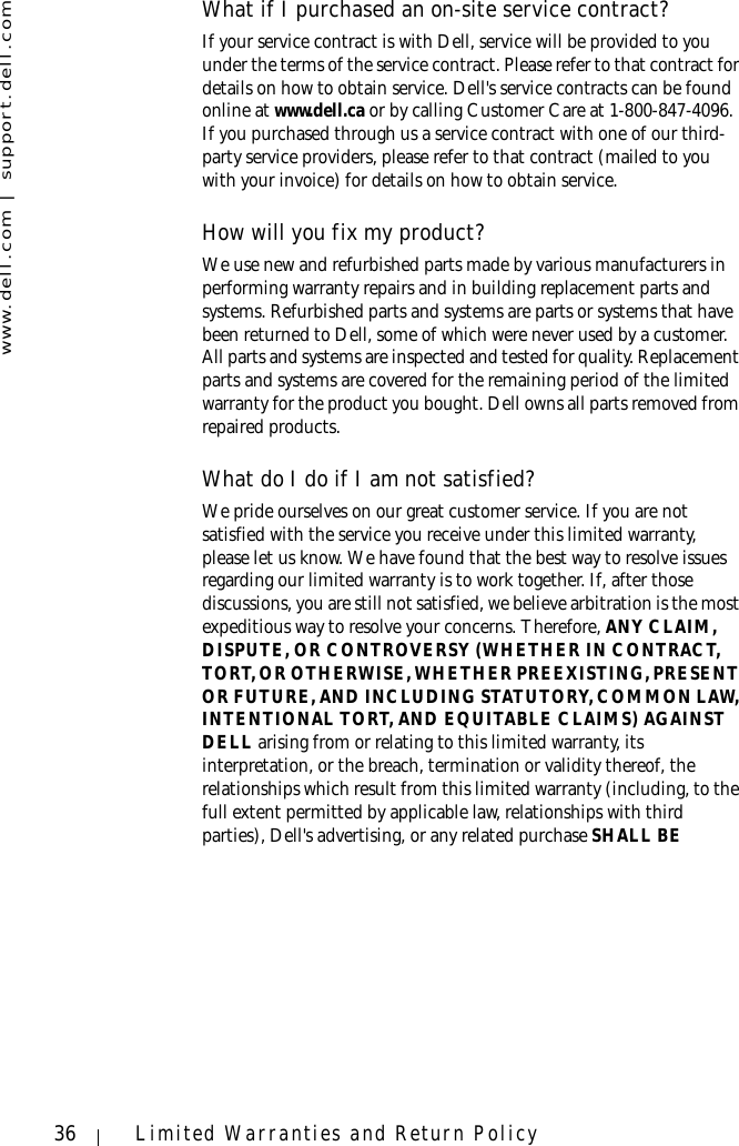 www.dell.com | support.dell.com36 Limited Warranties and Return PolicyWhat if I purchased an on-site service contract?If your service contract is with Dell, service will be provided to you under the terms of the service contract. Please refer to that contract for details on how to obtain service. Dell&apos;s service contracts can be found online at www.dell.ca or by calling Customer Care at 1-800-847-4096. If you purchased through us a service contract with one of our third-party service providers, please refer to that contract (mailed to you with your invoice) for details on how to obtain service. How will you fix my product?We use new and refurbished parts made by various manufacturers in performing warranty repairs and in building replacement parts and systems. Refurbished parts and systems are parts or systems that have been returned to Dell, some of which were never used by a customer. All parts and systems are inspected and tested for quality. Replacement parts and systems are covered for the remaining period of the limited warranty for the product you bought. Dell owns all parts removed from repaired products. What do I do if I am not satisfied?We pride ourselves on our great customer service. If you are not satisfied with the service you receive under this limited warranty, please let us know. We have found that the best way to resolve issues regarding our limited warranty is to work together. If, after those discussions, you are still not satisfied, we believe arbitration is the most expeditious way to resolve your concerns. Therefore, ANY CLAIM, DISPUTE, OR CONTROVERSY (WHETHER IN CONTRACT, TORT, OR OTHERWISE, WHETHER PREEXISTING, PRESENT OR FUTURE, AND INCLUDING STATUTORY, COMMON LAW, INTENTIONAL TORT, AND EQUITABLE CLAIMS) AGAINST DELL arising from or relating to this limited warranty, its interpretation, or the breach, termination or validity thereof, the relationships which result from this limited warranty (including, to the full extent permitted by applicable law, relationships with third parties), Dell&apos;s advertising, or any related purchase SHALL BE 