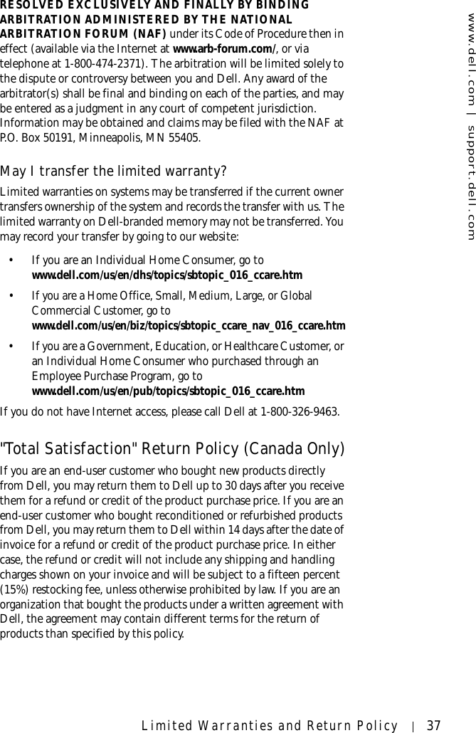 www.dell.com | support.dell.comLimited Warranties and Return Policy 37RESOLVED EXCLUSIVELY AND FINALLY BY BINDING ARBITRATION ADMINISTERED BY THE NATIONAL ARBITRATION FORUM (NAF) under its Code of Procedure then in effect (available via the Internet at www.arb-forum.com/, or via telephone at 1-800-474-2371). The arbitration will be limited solely to the dispute or controversy between you and Dell. Any award of the arbitrator(s) shall be final and binding on each of the parties, and may be entered as a judgment in any court of competent jurisdiction. Information may be obtained and claims may be filed with the NAF at P.O. Box 50191, Minneapolis, MN 55405. May I transfer the limited warranty?Limited warranties on systems may be transferred if the current owner transfers ownership of the system and records the transfer with us. The limited warranty on Dell-branded memory may not be transferred. You may record your transfer by going to our website: • If you are an Individual Home Consumer, go to www.dell.com/us/en/dhs/topics/sbtopic_016_ccare.htm• If you are a Home Office, Small, Medium, Large, or Global Commercial Customer, go to www.dell.com/us/en/biz/topics/sbtopic_ccare_nav_016_ccare.htm• If you are a Government, Education, or Healthcare Customer, or an Individual Home Consumer who purchased through an Employee Purchase Program, go to www.dell.com/us/en/pub/topics/sbtopic_016_ccare.htmIf you do not have Internet access, please call Dell at 1-800-326-9463.&quot;Total Satisfaction&quot; Return Policy (Canada Only)If you are an end-user customer who bought new products directly from Dell, you may return them to Dell up to 30 days after you receive them for a refund or credit of the product purchase price. If you are an end-user customer who bought reconditioned or refurbished products from Dell, you may return them to Dell within 14 days after the date of invoice for a refund or credit of the product purchase price. In either case, the refund or credit will not include any shipping and handling charges shown on your invoice and will be subject to a fifteen percent (15%) restocking fee, unless otherwise prohibited by law. If you are an organization that bought the products under a written agreement with Dell, the agreement may contain different terms for the return of products than specified by this policy. 