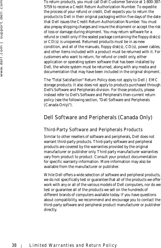 www.dell.com | support.dell.com38 Limited Warranties and Return PolicyTo return products, you must call Dell Customer Service at 1-800-387-5759 to receive a Credit Return Authorization Number. To expedite the process of your refund or credit, Dell expects you to return the products to Dell in their original packaging within five days of the date that Dell issues the Credit Return Authorization Number. You must also prepay shipping charges and insure the shipment or accept the risk of loss or damage during shipment. You may return software for a refund or credit only if the sealed package containing the floppy disk(s) or CD(s) is unopened. Returned products must be in as-new condition, and all of the manuals, floppy disk(s), CD(s), power cables, and other items included with a product must be returned with it. For customers who want to return, for refund or credit only, either application or operating system software that has been installed by Dell, the whole system must be returned, along with any media and documentation that may have been included in the original shipment. The &quot;Total Satisfaction&quot; Return Policy does not apply to Dell | EMC storage products. It also does not apply to products purchased through Dell&apos;s Software and Peripherals division. For those products, please instead refer to Dell&apos;s Software and Peripheral&apos;s then-current return policy (see the following section, &quot;Dell Software and Peripherals (Canada Only)&quot;). Dell Software and Peripherals (Canada Only)Third-Party Software and Peripherals ProductsSimilar to other resellers of software and peripherals, Dell does not warrant third-party products. Third-party software and peripheral products are covered by the warranties provided by the original manufacturer or publisher only. Third party manufacturer warranties vary from product to product. Consult your product documentation for specific warranty information. More information may also be available from the manufacturer or publisher.While Dell offers a wide selection of software and peripheral products, we do not specifically test or guarantee that all of the products we offer work with any or all of the various models of Dell computers, nor do we test or guarantee all of the products we sell on the hundreds of different brands of computers available today. If you have questions about compatibility, we recommend and encourage you to contact the third-party software and peripheral product manufacturer or publisher directly.