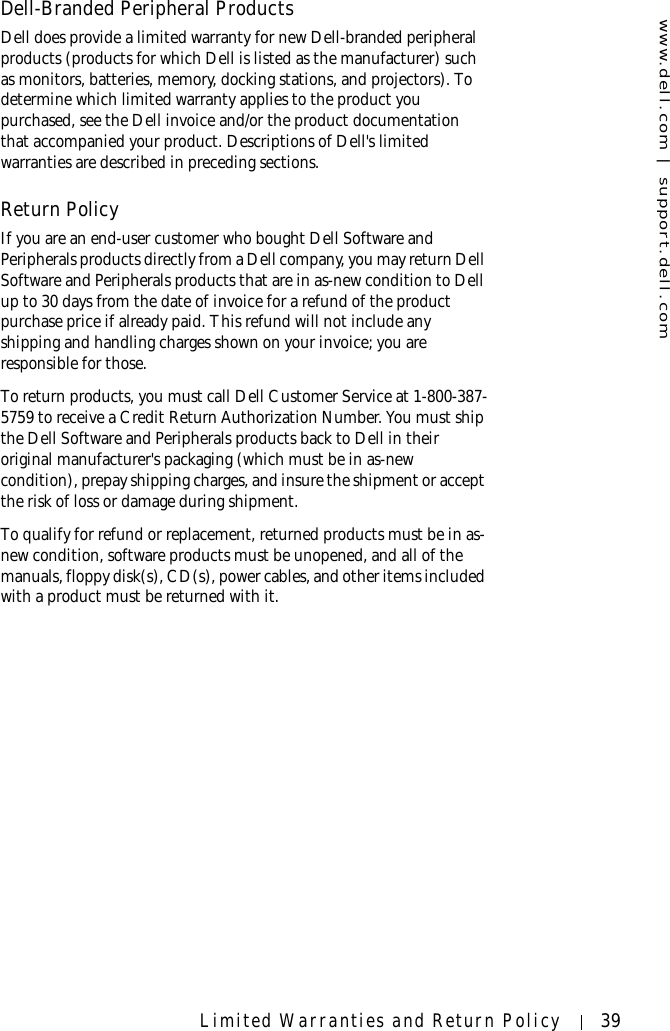 www.dell.com | support.dell.comLimited Warranties and Return Policy 39Dell-Branded Peripheral ProductsDell does provide a limited warranty for new Dell-branded peripheral products (products for which Dell is listed as the manufacturer) such as monitors, batteries, memory, docking stations, and projectors). To determine which limited warranty applies to the product you purchased, see the Dell invoice and/or the product documentation that accompanied your product. Descriptions of Dell&apos;s limited warranties are described in preceding sections. Return Policy If you are an end-user customer who bought Dell Software and Peripherals products directly from a Dell company, you may return Dell Software and Peripherals products that are in as-new condition to Dell up to 30 days from the date of invoice for a refund of the product purchase price if already paid. This refund will not include any shipping and handling charges shown on your invoice; you are responsible for those. To return products, you must call Dell Customer Service at 1-800-387-5759 to receive a Credit Return Authorization Number. You must ship the Dell Software and Peripherals products back to Dell in their original manufacturer&apos;s packaging (which must be in as-new condition), prepay shipping charges, and insure the shipment or accept the risk of loss or damage during shipment. To qualify for refund or replacement, returned products must be in as-new condition, software products must be unopened, and all of the manuals, floppy disk(s), CD(s), power cables, and other items included with a product must be returned with it. 