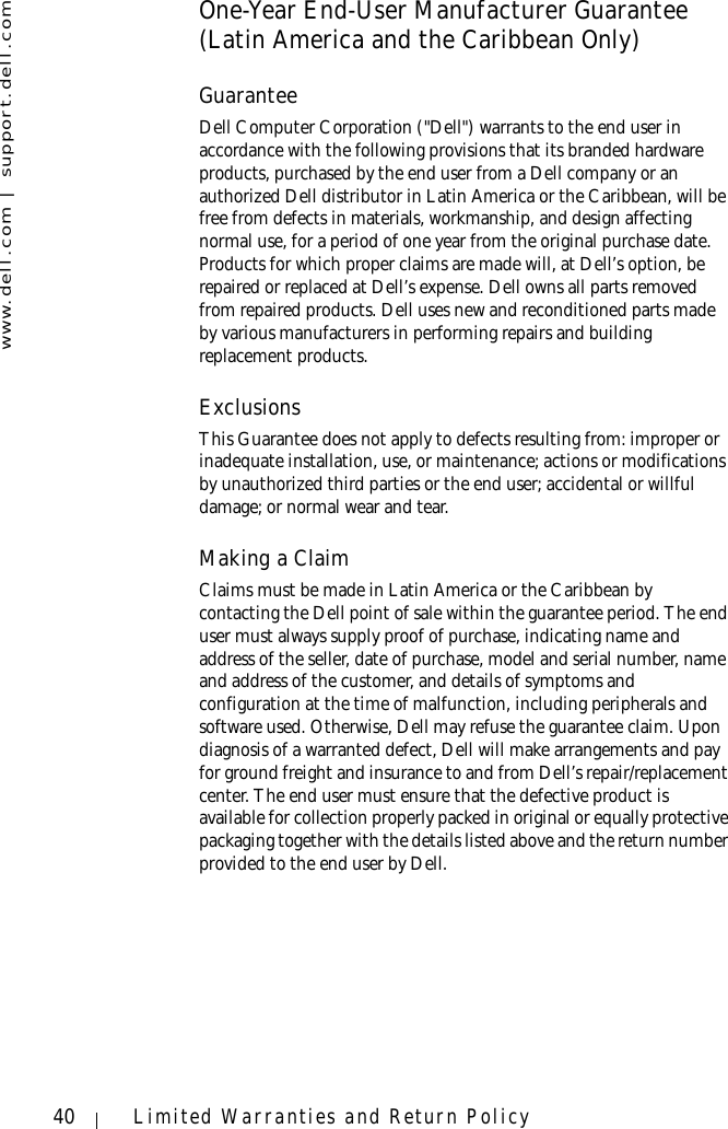 www.dell.com | support.dell.com40 Limited Warranties and Return PolicyOne-Year End-User Manufacturer Guarantee (Latin America and the Caribbean Only)GuaranteeDell Computer Corporation (&quot;Dell&quot;) warrants to the end user in accordance with the following provisions that its branded hardware products, purchased by the end user from a Dell company or an authorized Dell distributor in Latin America or the Caribbean, will be free from defects in materials, workmanship, and design affecting normal use, for a period of one year from the original purchase date. Products for which proper claims are made will, at Dell’s option, be repaired or replaced at Dell’s expense. Dell owns all parts removed from repaired products. Dell uses new and reconditioned parts made by various manufacturers in performing repairs and building replacement products.ExclusionsThis Guarantee does not apply to defects resulting from: improper or inadequate installation, use, or maintenance; actions or modifications by unauthorized third parties or the end user; accidental or willful damage; or normal wear and tear.Making a ClaimClaims must be made in Latin America or the Caribbean by contacting the Dell point of sale within the guarantee period. The end user must always supply proof of purchase, indicating name and address of the seller, date of purchase, model and serial number, name and address of the customer, and details of symptoms and configuration at the time of malfunction, including peripherals and software used. Otherwise, Dell may refuse the guarantee claim. Upon diagnosis of a warranted defect, Dell will make arrangements and pay for ground freight and insurance to and from Dell’s repair/replacement center. The end user must ensure that the defective product is available for collection properly packed in original or equally protective packaging together with the details listed above and the return number provided to the end user by Dell.