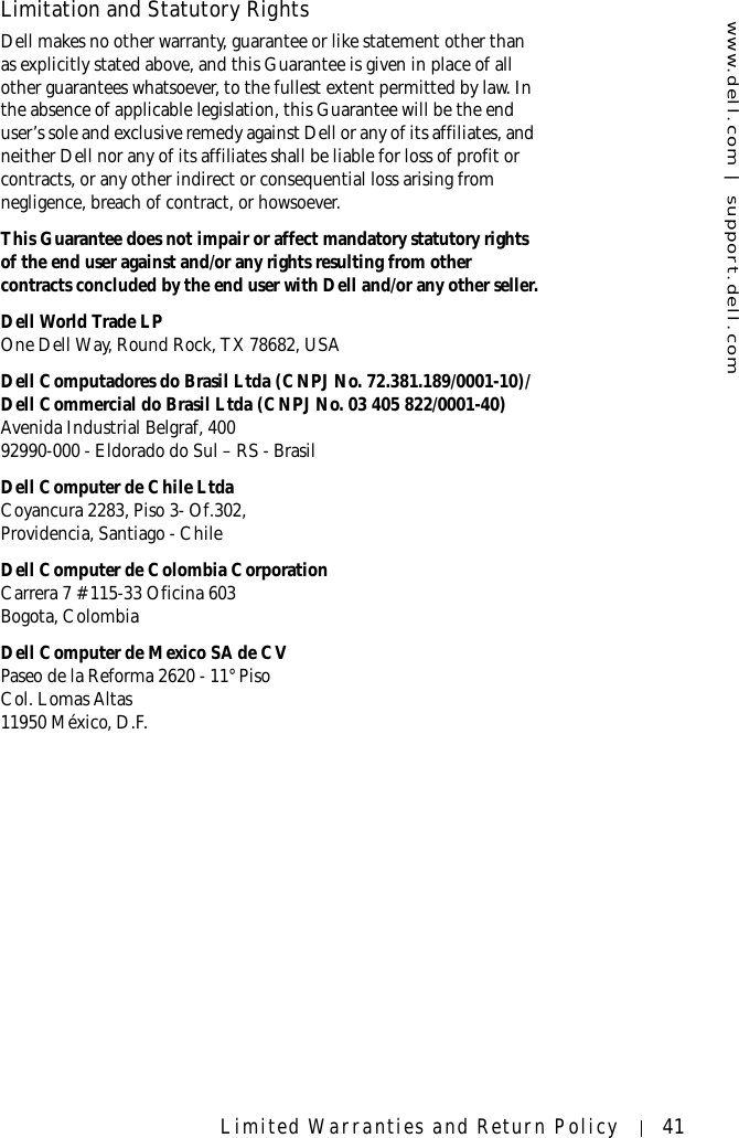 www.dell.com | support.dell.comLimited Warranties and Return Policy 41Limitation and Statutory RightsDell makes no other warranty, guarantee or like statement other than as explicitly stated above, and this Guarantee is given in place of all other guarantees whatsoever, to the fullest extent permitted by law. In the absence of applicable legislation, this Guarantee will be the end user’s sole and exclusive remedy against Dell or any of its affiliates, and neither Dell nor any of its affiliates shall be liable for loss of profit or contracts, or any other indirect or consequential loss arising from negligence, breach of contract, or howsoever. This Guarantee does not impair or affect mandatory statutory rights of the end user against and/or any rights resulting from other contracts concluded by the end user with Dell and/or any other seller.Dell World Trade LPOne Dell Way, Round Rock, TX 78682, USADell Computadores do Brasil Ltda (CNPJ No. 72.381.189/0001-10)/Dell Commercial do Brasil Ltda (CNPJ No. 03 405 822/0001-40)Avenida Industrial Belgraf, 40092990-000 - Eldorado do Sul – RS - BrasilDell Computer de Chile LtdaCoyancura 2283, Piso 3- Of.302,Providencia, Santiago - ChileDell Computer de Colombia CorporationCarrera 7 #115-33 Oficina 603Bogota, ColombiaDell Computer de Mexico SA de CVPaseo de la Reforma 2620 - 11° PisoCol. Lomas Altas 11950 México, D.F.