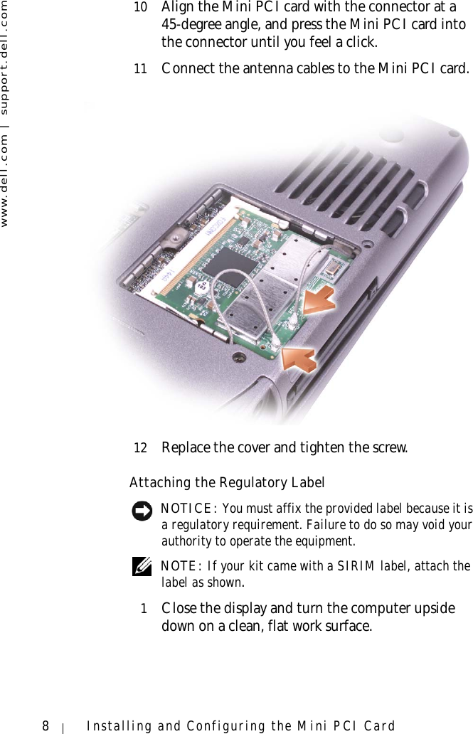 www.dell.com | support.dell.com8Installing and Configuring the Mini PCI Card10 Align the Mini PCI card with the connector at a 45-degree angle, and press the Mini PCI card into the connector until you feel a click.11 Connect the antenna cables to the Mini PCI card.12 Replace the cover and tighten the screw.Attaching the Regulatory Label NOTICE: You must affix the provided label because it is a regulatory requirement. Failure to do so may void your authority to operate the equipment. NOTE: If your kit came with a SIRIM label, attach the label as shown.1Close the display and turn the computer upside down on a clean, flat work surface.
