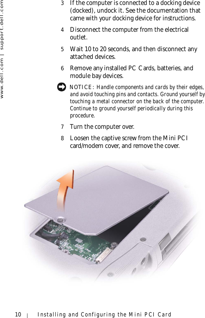 www.dell.com | support.dell.com10 Installing and Configuring the Mini PCI Card3If the computer is connected to a docking device (docked), undock it. See the documentation that came with your docking device for instructions.4Disconnect the computer from the electrical outlet.5Wait 10 to 20 seconds, and then disconnect any attached devices.6Remove any installed PC Cards, batteries, and module bay devices. NOTICE: Handle components and cards by their edges, and avoid touching pins and contacts. Ground yourself by touching a metal connector on the back of the computer. Continue to ground yourself periodically during this procedure.7Turn the computer over.8Loosen the captive screw from the Mini PCI card/modem cover, and remove the cover.