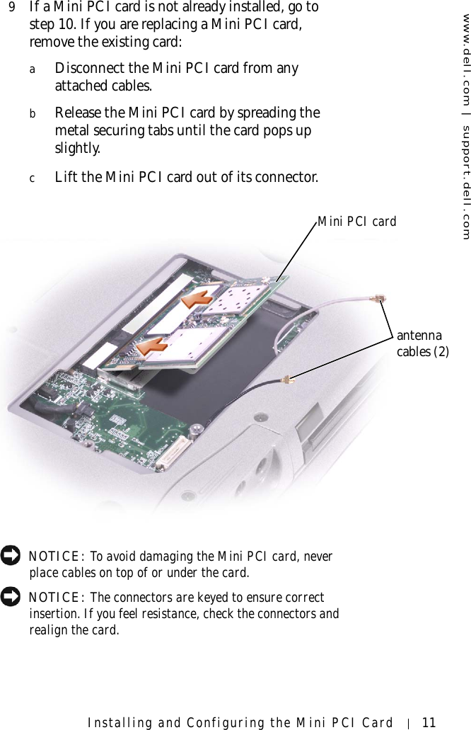 www.dell.com | support.dell.comInstalling and Configuring the Mini PCI Card 119If a Mini PCI card is not already installed, go to step 10. If you are replacing a Mini PCI card, remove the existing card:aDisconnect the Mini PCI card from any attached cables.bRelease the Mini PCI card by spreading the metal securing tabs until the card pops up slightly.cLift the Mini PCI card out of its connector. NOTICE: To avoid damaging the Mini PCI card, never place cables on top of or under the card. NOTICE: The connectors are keyed to ensure correct insertion. If you feel resistance, check the connectors and realign the card.Mini PCI cardantenna cables (2)