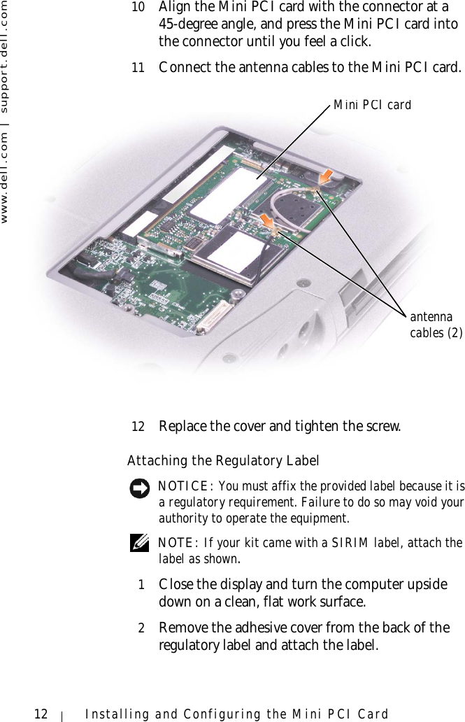 www.dell.com | support.dell.com12 Installing and Configuring the Mini PCI Card10 Align the Mini PCI card with the connector at a 45-degree angle, and press the Mini PCI card into the connector until you feel a click.11 Connect the antenna cables to the Mini PCI card.12 Replace the cover and tighten the screw.Attaching the Regulatory Label NOTICE: You must affix the provided label because it is a regulatory requirement. Failure to do so may void your authority to operate the equipment. NOTE: If your kit came with a SIRIM label, attach the label as shown.1Close the display and turn the computer upside down on a clean, flat work surface.2Remove the adhesive cover from the back of the regulatory label and attach the label.Mini PCI cardantennacables (2)