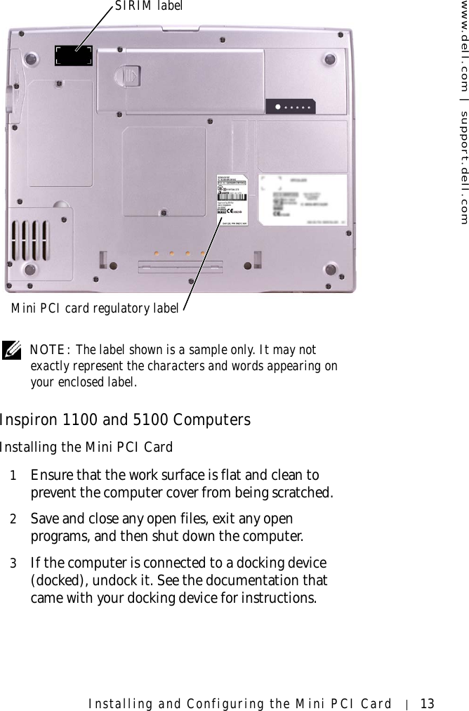 www.dell.com | support.dell.comInstalling and Configuring the Mini PCI Card 13 NOTE: The label shown is a sample only. It may not exactly represent the characters and words appearing on your enclosed label.Inspiron 1100 and 5100 ComputersInstalling the Mini PCI Card1Ensure that the work surface is flat and clean to prevent the computer cover from being scratched.2Save and close any open files, exit any open programs, and then shut down the computer.3If the computer is connected to a docking device (docked), undock it. See the documentation that came with your docking device for instructions.SIRIM labelMini PCI card regulatory label