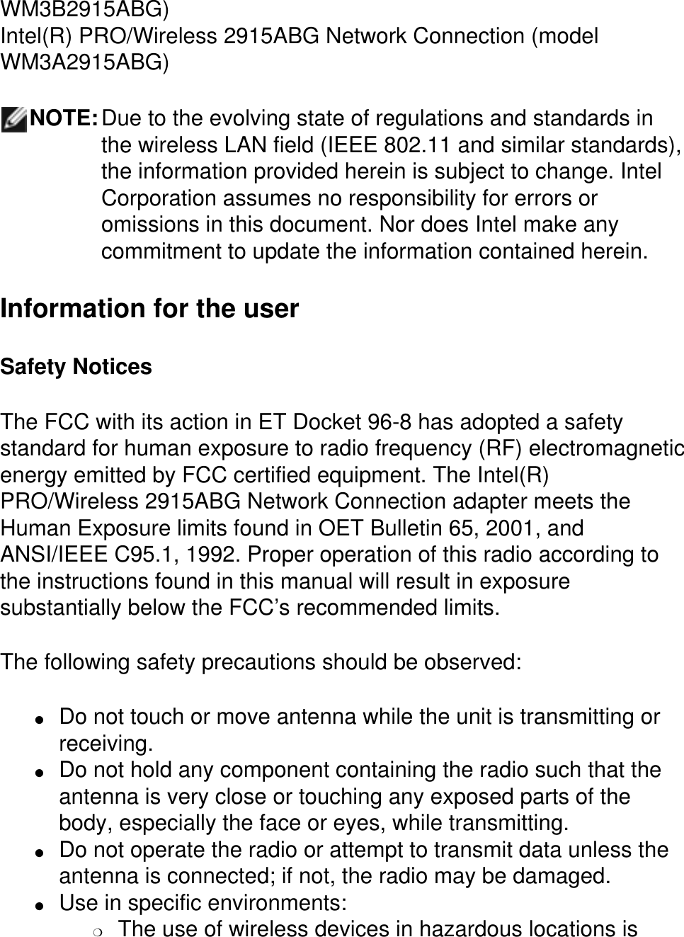 WM3B2915ABG)Intel(R) PRO/Wireless 2915ABG Network Connection (model WM3A2915ABG)NOTE:Due to the evolving state of regulations and standards in the wireless LAN field (IEEE 802.11 and similar standards), the information provided herein is subject to change. Intel Corporation assumes no responsibility for errors or omissions in this document. Nor does Intel make any commitment to update the information contained herein.Information for the userSafety NoticesThe FCC with its action in ET Docket 96-8 has adopted a safety standard for human exposure to radio frequency (RF) electromagnetic energy emitted by FCC certified equipment. The Intel(R) PRO/Wireless 2915ABG Network Connection adapter meets the Human Exposure limits found in OET Bulletin 65, 2001, and ANSI/IEEE C95.1, 1992. Proper operation of this radio according to the instructions found in this manual will result in exposure substantially below the FCC’s recommended limits.The following safety precautions should be observed:●     Do not touch or move antenna while the unit is transmitting or receiving. ●     Do not hold any component containing the radio such that the antenna is very close or touching any exposed parts of the body, especially the face or eyes, while transmitting. ●     Do not operate the radio or attempt to transmit data unless the antenna is connected; if not, the radio may be damaged. ●     Use in specific environments: ❍     The use of wireless devices in hazardous locations is 