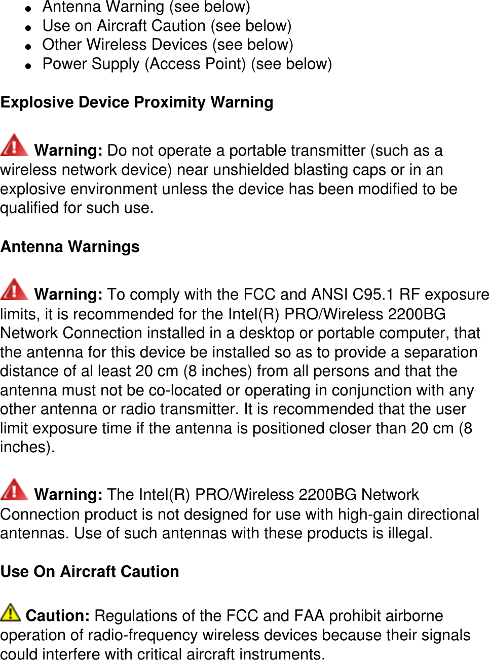 ●     Antenna Warning (see below) ●     Use on Aircraft Caution (see below) ●     Other Wireless Devices (see below) ●     Power Supply (Access Point) (see below)Explosive Device Proximity Warning Warning: Do not operate a portable transmitter (such as a wireless network device) near unshielded blasting caps or in an explosive environment unless the device has been modified to be qualified for such use.Antenna Warnings Warning: To comply with the FCC and ANSI C95.1 RF exposure limits, it is recommended for the Intel(R) PRO/Wireless 2200BG Network Connection installed in a desktop or portable computer, that the antenna for this device be installed so as to provide a separation distance of al least 20 cm (8 inches) from all persons and that the antenna must not be co-located or operating in conjunction with any other antenna or radio transmitter. It is recommended that the user limit exposure time if the antenna is positioned closer than 20 cm (8 inches). Warning: The Intel(R) PRO/Wireless 2200BG Network Connection product is not designed for use with high-gain directional antennas. Use of such antennas with these products is illegal.Use On Aircraft Caution Caution: Regulations of the FCC and FAA prohibit airborne operation of radio-frequency wireless devices because their signals could interfere with critical aircraft instruments.
