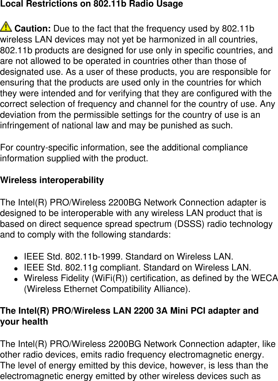 Local Restrictions on 802.11b Radio Usage Caution: Due to the fact that the frequency used by 802.11b wireless LAN devices may not yet be harmonized in all countries, 802.11b products are designed for use only in specific countries, and are not allowed to be operated in countries other than those of designated use. As a user of these products, you are responsible for ensuring that the products are used only in the countries for which they were intended and for verifying that they are configured with the correct selection of frequency and channel for the country of use. Any deviation from the permissible settings for the country of use is an infringement of national law and may be punished as such.For country-specific information, see the additional compliance information supplied with the product.Wireless interoperabilityThe Intel(R) PRO/Wireless 2200BG Network Connection adapter is designed to be interoperable with any wireless LAN product that is based on direct sequence spread spectrum (DSSS) radio technology and to comply with the following standards:●     IEEE Std. 802.11b-1999. Standard on Wireless LAN. ●     IEEE Std. 802.11g compliant. Standard on Wireless LAN. ●     Wireless Fidelity (WiFi(R)) certification, as defined by the WECA (Wireless Ethernet Compatibility Alliance). The Intel(R) PRO/Wireless LAN 2200 3A Mini PCI adapter and your healthThe Intel(R) PRO/Wireless 2200BG Network Connection adapter, like other radio devices, emits radio frequency electromagnetic energy. The level of energy emitted by this device, however, is less than the electromagnetic energy emitted by other wireless devices such as 