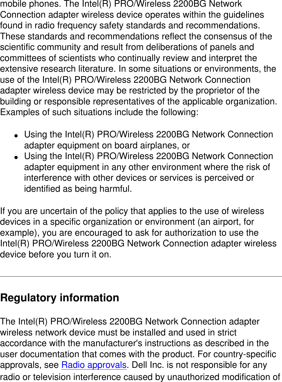 mobile phones. The Intel(R) PRO/Wireless 2200BG Network Connection adapter wireless device operates within the guidelines found in radio frequency safety standards and recommendations. These standards and recommendations reflect the consensus of the scientific community and result from deliberations of panels and committees of scientists who continually review and interpret the extensive research literature. In some situations or environments, the use of the Intel(R) PRO/Wireless 2200BG Network Connection adapter wireless device may be restricted by the proprietor of the building or responsible representatives of the applicable organization. Examples of such situations include the following:●     Using the Intel(R) PRO/Wireless 2200BG Network Connection adapter equipment on board airplanes, or ●     Using the Intel(R) PRO/Wireless 2200BG Network Connection adapter equipment in any other environment where the risk of interference with other devices or services is perceived or identified as being harmful.If you are uncertain of the policy that applies to the use of wireless devices in a specific organization or environment (an airport, for example), you are encouraged to ask for authorization to use the Intel(R) PRO/Wireless 2200BG Network Connection adapter wireless device before you turn it on.Regulatory informationThe Intel(R) PRO/Wireless 2200BG Network Connection adapter wireless network device must be installed and used in strict accordance with the manufacturer&apos;s instructions as described in the user documentation that comes with the product. For country-specific approvals, see Radio approvals. Dell Inc. is not responsible for any radio or television interference caused by unauthorized modification of 