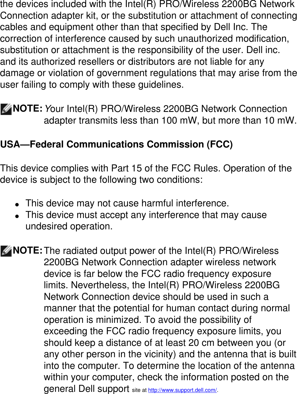 the devices included with the Intel(R) PRO/Wireless 2200BG Network Connection adapter kit, or the substitution or attachment of connecting cables and equipment other than that specified by Dell Inc. The correction of interference caused by such unauthorized modification, substitution or attachment is the responsibility of the user. Dell inc. and its authorized resellers or distributors are not liable for any damage or violation of government regulations that may arise from the user failing to comply with these guidelines.NOTE:Your Intel(R) PRO/Wireless 2200BG Network Connection adapter transmits less than 100 mW, but more than 10 mW.USA—Federal Communications Commission (FCC)This device complies with Part 15 of the FCC Rules. Operation of the device is subject to the following two conditions:●     This device may not cause harmful interference. ●     This device must accept any interference that may cause undesired operation.NOTE:The radiated output power of the Intel(R) PRO/Wireless 2200BG Network Connection adapter wireless network device is far below the FCC radio frequency exposure limits. Nevertheless, the Intel(R) PRO/Wireless 2200BG Network Connection device should be used in such a manner that the potential for human contact during normal operation is minimized. To avoid the possibility of exceeding the FCC radio frequency exposure limits, you should keep a distance of at least 20 cm between you (or any other person in the vicinity) and the antenna that is built into the computer. To determine the location of the antenna within your computer, check the information posted on the general Dell support site at http://www.support.dell.com/.