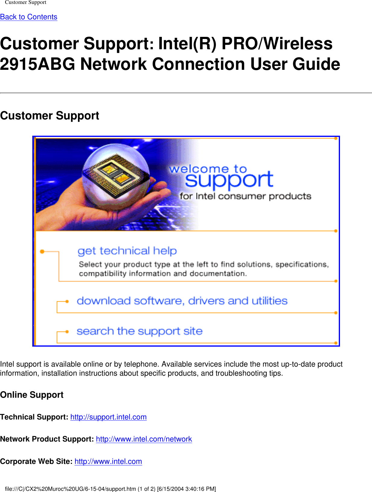 Customer SupportBack to ContentsCustomer Support: Intel(R) PRO/Wireless 2915ABG Network Connection User GuideCustomer Support Intel support is available online or by telephone. Available services include the most up-to-date product information, installation instructions about specific products, and troubleshooting tips. Online SupportTechnical Support: http://support.intel.com Network Product Support: http://www.intel.com/network Corporate Web Site: http://www.intel.com file:///C|/CX2%20Muroc%20UG/6-15-04/support.htm (1 of 2) [6/15/2004 3:40:16 PM]