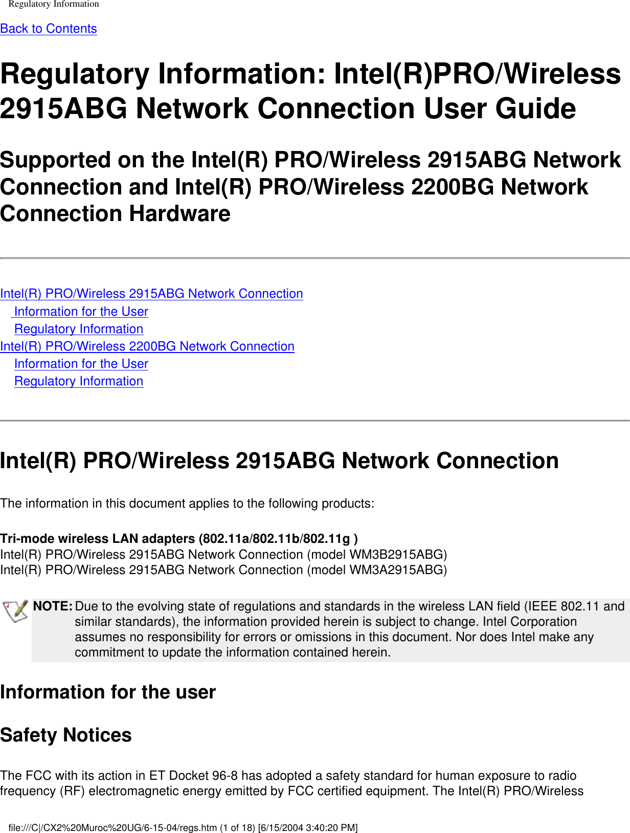 Regulatory InformationBack to ContentsRegulatory Information: Intel(R)PRO/Wireless 2915ABG Network Connection User GuideSupported on the Intel(R) PRO/Wireless 2915ABG Network Connection and Intel(R) PRO/Wireless 2200BG Network Connection HardwareIntel(R) PRO/Wireless 2915ABG Network Connection    Information for the User    Regulatory InformationIntel(R) PRO/Wireless 2200BG Network Connection    Information for the User    Regulatory InformationIntel(R) PRO/Wireless 2915ABG Network ConnectionThe information in this document applies to the following products:Tri-mode wireless LAN adapters (802.11a/802.11b/802.11g )Intel(R) PRO/Wireless 2915ABG Network Connection (model WM3B2915ABG)Intel(R) PRO/Wireless 2915ABG Network Connection (model WM3A2915ABG)NOTE: Due to the evolving state of regulations and standards in the wireless LAN field (IEEE 802.11 and similar standards), the information provided herein is subject to change. Intel Corporation assumes no responsibility for errors or omissions in this document. Nor does Intel make any commitment to update the information contained herein.Information for the userSafety NoticesThe FCC with its action in ET Docket 96-8 has adopted a safety standard for human exposure to radio frequency (RF) electromagnetic energy emitted by FCC certified equipment. The Intel(R) PRO/Wireless file:///C|/CX2%20Muroc%20UG/6-15-04/regs.htm (1 of 18) [6/15/2004 3:40:20 PM]