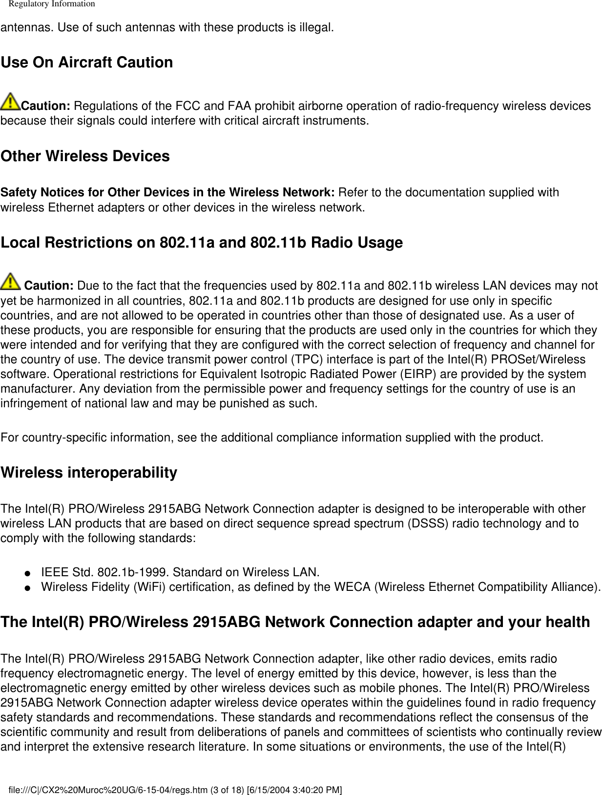 Regulatory Informationantennas. Use of such antennas with these products is illegal.Use On Aircraft CautionCaution: Regulations of the FCC and FAA prohibit airborne operation of radio-frequency wireless devices because their signals could interfere with critical aircraft instruments.Other Wireless DevicesSafety Notices for Other Devices in the Wireless Network: Refer to the documentation supplied with wireless Ethernet adapters or other devices in the wireless network.Local Restrictions on 802.11a and 802.11b Radio Usage Caution: Due to the fact that the frequencies used by 802.11a and 802.11b wireless LAN devices may not yet be harmonized in all countries, 802.11a and 802.11b products are designed for use only in specific countries, and are not allowed to be operated in countries other than those of designated use. As a user of these products, you are responsible for ensuring that the products are used only in the countries for which they were intended and for verifying that they are configured with the correct selection of frequency and channel for the country of use. The device transmit power control (TPC) interface is part of the Intel(R) PROSet/Wireless software. Operational restrictions for Equivalent Isotropic Radiated Power (EIRP) are provided by the system manufacturer. Any deviation from the permissible power and frequency settings for the country of use is an infringement of national law and may be punished as such. For country-specific information, see the additional compliance information supplied with the product. Wireless interoperabilityThe Intel(R) PRO/Wireless 2915ABG Network Connection adapter is designed to be interoperable with other wireless LAN products that are based on direct sequence spread spectrum (DSSS) radio technology and to comply with the following standards:●     IEEE Std. 802.1b-1999. Standard on Wireless LAN. ●     Wireless Fidelity (WiFi) certification, as defined by the WECA (Wireless Ethernet Compatibility Alliance).The Intel(R) PRO/Wireless 2915ABG Network Connection adapter and your healthThe Intel(R) PRO/Wireless 2915ABG Network Connection adapter, like other radio devices, emits radio frequency electromagnetic energy. The level of energy emitted by this device, however, is less than the electromagnetic energy emitted by other wireless devices such as mobile phones. The Intel(R) PRO/Wireless 2915ABG Network Connection adapter wireless device operates within the guidelines found in radio frequency safety standards and recommendations. These standards and recommendations reflect the consensus of the scientific community and result from deliberations of panels and committees of scientists who continually review and interpret the extensive research literature. In some situations or environments, the use of the Intel(R) file:///C|/CX2%20Muroc%20UG/6-15-04/regs.htm (3 of 18) [6/15/2004 3:40:20 PM]