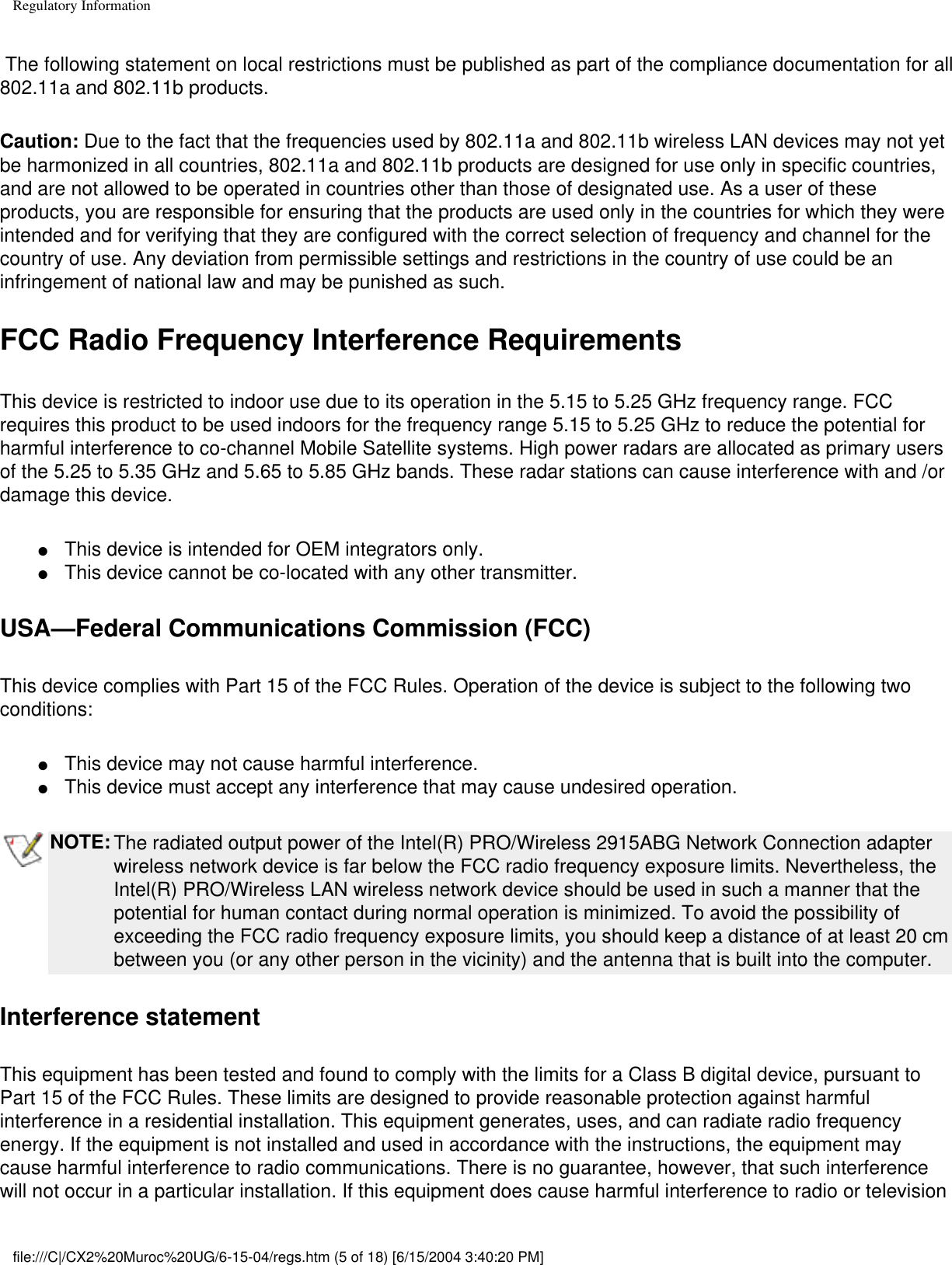 Regulatory Information The following statement on local restrictions must be published as part of the compliance documentation for all 802.11a and 802.11b products. Caution: Due to the fact that the frequencies used by 802.11a and 802.11b wireless LAN devices may not yet be harmonized in all countries, 802.11a and 802.11b products are designed for use only in specific countries, and are not allowed to be operated in countries other than those of designated use. As a user of these products, you are responsible for ensuring that the products are used only in the countries for which they were intended and for verifying that they are configured with the correct selection of frequency and channel for the country of use. Any deviation from permissible settings and restrictions in the country of use could be an infringement of national law and may be punished as such. FCC Radio Frequency Interference Requirements This device is restricted to indoor use due to its operation in the 5.15 to 5.25 GHz frequency range. FCC requires this product to be used indoors for the frequency range 5.15 to 5.25 GHz to reduce the potential for harmful interference to co-channel Mobile Satellite systems. High power radars are allocated as primary users of the 5.25 to 5.35 GHz and 5.65 to 5.85 GHz bands. These radar stations can cause interference with and /or damage this device. ●     This device is intended for OEM integrators only.●     This device cannot be co-located with any other transmitter. USA—Federal Communications Commission (FCC)This device complies with Part 15 of the FCC Rules. Operation of the device is subject to the following two conditions:●     This device may not cause harmful interference. ●     This device must accept any interference that may cause undesired operation.NOTE: The radiated output power of the Intel(R) PRO/Wireless 2915ABG Network Connection adapter wireless network device is far below the FCC radio frequency exposure limits. Nevertheless, the Intel(R) PRO/Wireless LAN wireless network device should be used in such a manner that the potential for human contact during normal operation is minimized. To avoid the possibility of exceeding the FCC radio frequency exposure limits, you should keep a distance of at least 20 cm between you (or any other person in the vicinity) and the antenna that is built into the computer.Interference statementThis equipment has been tested and found to comply with the limits for a Class B digital device, pursuant to Part 15 of the FCC Rules. These limits are designed to provide reasonable protection against harmful interference in a residential installation. This equipment generates, uses, and can radiate radio frequency energy. If the equipment is not installed and used in accordance with the instructions, the equipment may cause harmful interference to radio communications. There is no guarantee, however, that such interference will not occur in a particular installation. If this equipment does cause harmful interference to radio or television file:///C|/CX2%20Muroc%20UG/6-15-04/regs.htm (5 of 18) [6/15/2004 3:40:20 PM]