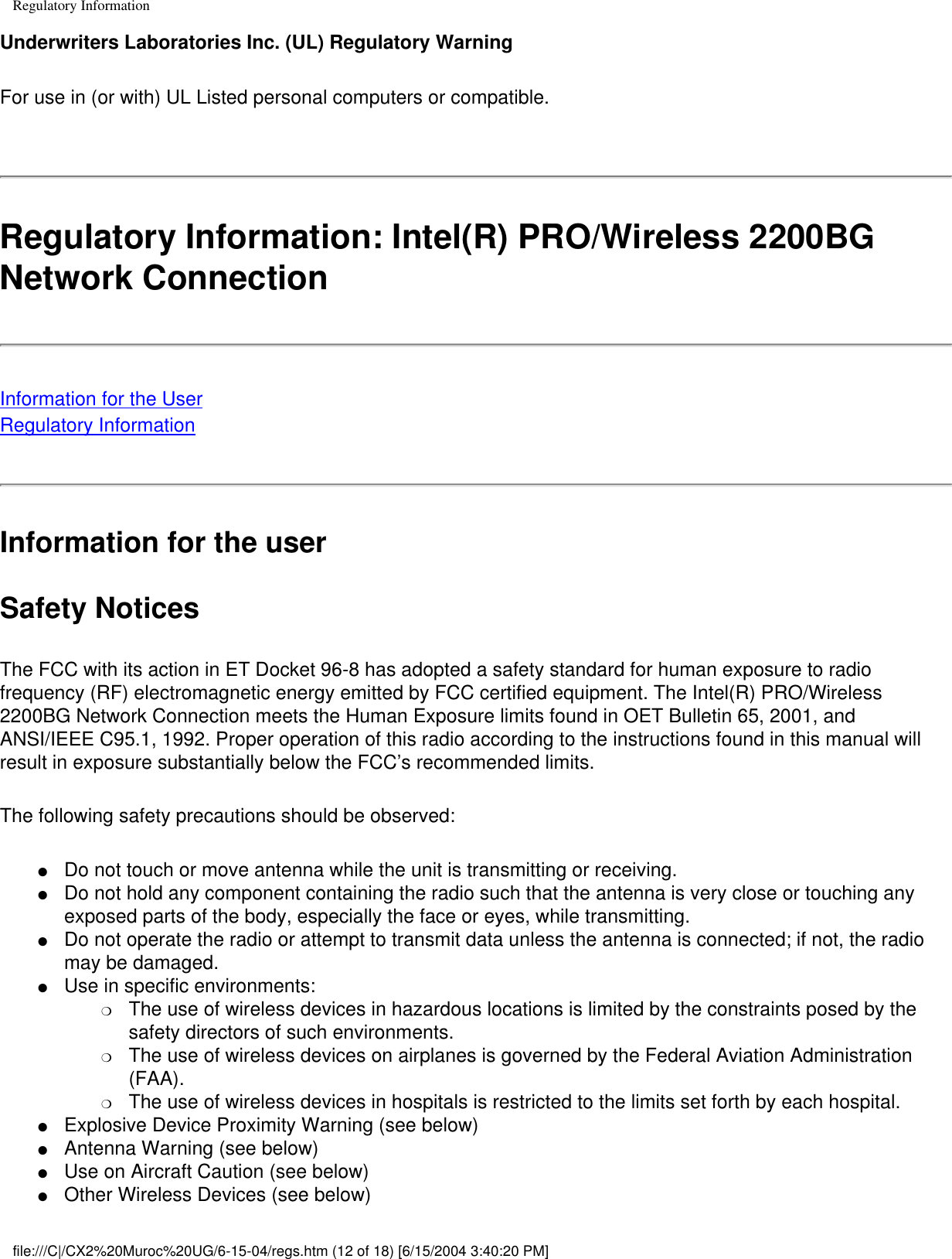 Regulatory InformationUnderwriters Laboratories Inc. (UL) Regulatory WarningFor use in (or with) UL Listed personal computers or compatible. Regulatory Information: Intel(R) PRO/Wireless 2200BG Network Connection Information for the UserRegulatory InformationInformation for the userSafety NoticesThe FCC with its action in ET Docket 96-8 has adopted a safety standard for human exposure to radio frequency (RF) electromagnetic energy emitted by FCC certified equipment. The Intel(R) PRO/Wireless 2200BG Network Connection meets the Human Exposure limits found in OET Bulletin 65, 2001, and ANSI/IEEE C95.1, 1992. Proper operation of this radio according to the instructions found in this manual will result in exposure substantially below the FCC’s recommended limits.The following safety precautions should be observed:●     Do not touch or move antenna while the unit is transmitting or receiving. ●     Do not hold any component containing the radio such that the antenna is very close or touching any exposed parts of the body, especially the face or eyes, while transmitting. ●     Do not operate the radio or attempt to transmit data unless the antenna is connected; if not, the radio may be damaged. ●     Use in specific environments: ❍     The use of wireless devices in hazardous locations is limited by the constraints posed by the safety directors of such environments. ❍     The use of wireless devices on airplanes is governed by the Federal Aviation Administration (FAA). ❍     The use of wireless devices in hospitals is restricted to the limits set forth by each hospital.●     Explosive Device Proximity Warning (see below) ●     Antenna Warning (see below) ●     Use on Aircraft Caution (see below) ●     Other Wireless Devices (see below) file:///C|/CX2%20Muroc%20UG/6-15-04/regs.htm (12 of 18) [6/15/2004 3:40:20 PM]