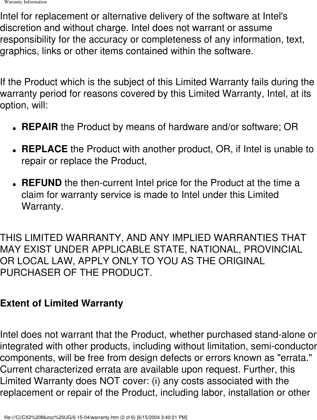 Warranty InformationIntel for replacement or alternative delivery of the software at Intel&apos;s discretion and without charge. Intel does not warrant or assume responsibility for the accuracy or completeness of any information, text, graphics, links or other items contained within the software. If the Product which is the subject of this Limited Warranty fails during the warranty period for reasons covered by this Limited Warranty, Intel, at its option, will: ●     REPAIR the Product by means of hardware and/or software; OR●     REPLACE the Product with another product, OR, if Intel is unable to repair or replace the Product,●     REFUND the then-current Intel price for the Product at the time a claim for warranty service is made to Intel under this Limited Warranty.THIS LIMITED WARRANTY, AND ANY IMPLIED WARRANTIES THAT MAY EXIST UNDER APPLICABLE STATE, NATIONAL, PROVINCIAL OR LOCAL LAW, APPLY ONLY TO YOU AS THE ORIGINAL PURCHASER OF THE PRODUCT. Extent of Limited WarrantyIntel does not warrant that the Product, whether purchased stand-alone or integrated with other products, including without limitation, semi-conductor components, will be free from design defects or errors known as &quot;errata.&quot; Current characterized errata are available upon request. Further, this Limited Warranty does NOT cover: (i) any costs associated with the replacement or repair of the Product, including labor, installation or other file:///C|/CX2%20Muroc%20UG/6-15-04/warranty.htm (2 of 6) [6/15/2004 3:40:21 PM]