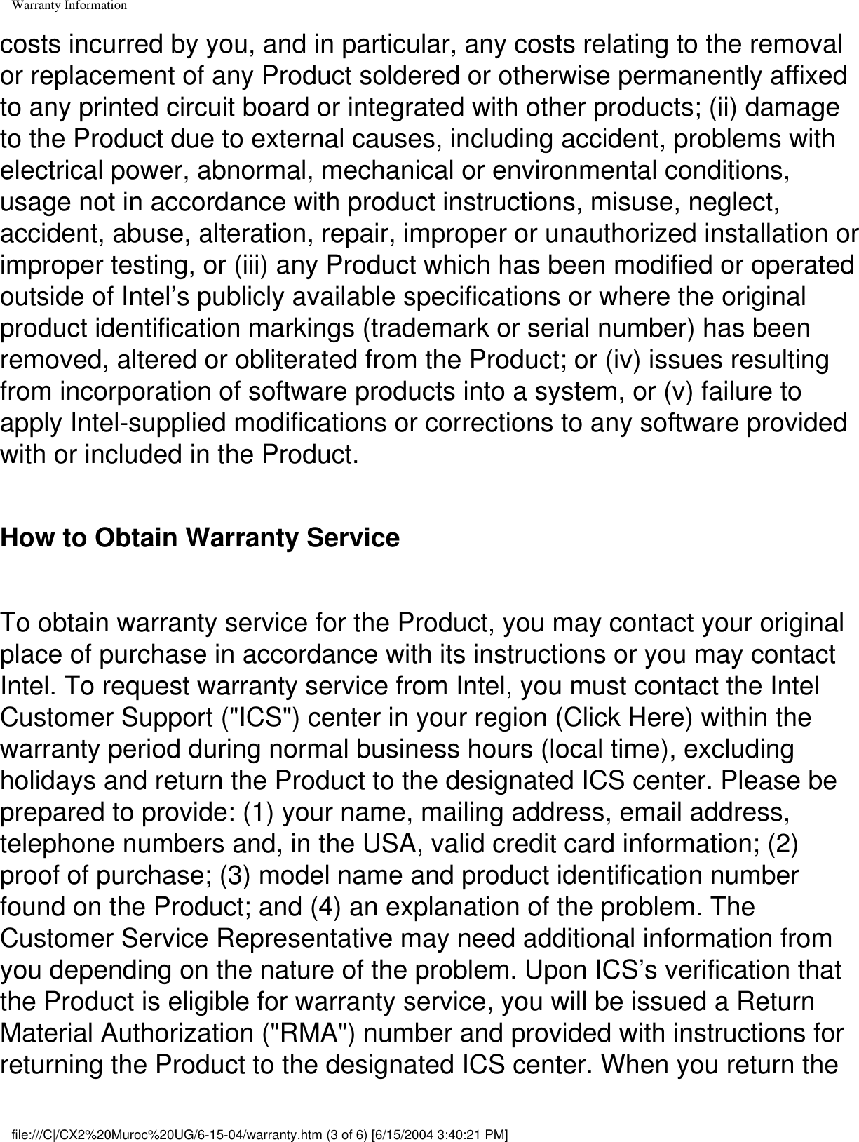 Warranty Informationcosts incurred by you, and in particular, any costs relating to the removal or replacement of any Product soldered or otherwise permanently affixed to any printed circuit board or integrated with other products; (ii) damage to the Product due to external causes, including accident, problems with electrical power, abnormal, mechanical or environmental conditions, usage not in accordance with product instructions, misuse, neglect, accident, abuse, alteration, repair, improper or unauthorized installation or improper testing, or (iii) any Product which has been modified or operated outside of Intel’s publicly available specifications or where the original product identification markings (trademark or serial number) has been removed, altered or obliterated from the Product; or (iv) issues resulting from incorporation of software products into a system, or (v) failure to apply Intel-supplied modifications or corrections to any software provided with or included in the Product. How to Obtain Warranty Service To obtain warranty service for the Product, you may contact your original place of purchase in accordance with its instructions or you may contact Intel. To request warranty service from Intel, you must contact the Intel Customer Support (&quot;ICS&quot;) center in your region (Click Here) within the warranty period during normal business hours (local time), excluding holidays and return the Product to the designated ICS center. Please be prepared to provide: (1) your name, mailing address, email address, telephone numbers and, in the USA, valid credit card information; (2) proof of purchase; (3) model name and product identification number found on the Product; and (4) an explanation of the problem. The Customer Service Representative may need additional information from you depending on the nature of the problem. Upon ICS’s verification that the Product is eligible for warranty service, you will be issued a Return Material Authorization (&quot;RMA&quot;) number and provided with instructions for returning the Product to the designated ICS center. When you return the file:///C|/CX2%20Muroc%20UG/6-15-04/warranty.htm (3 of 6) [6/15/2004 3:40:21 PM]