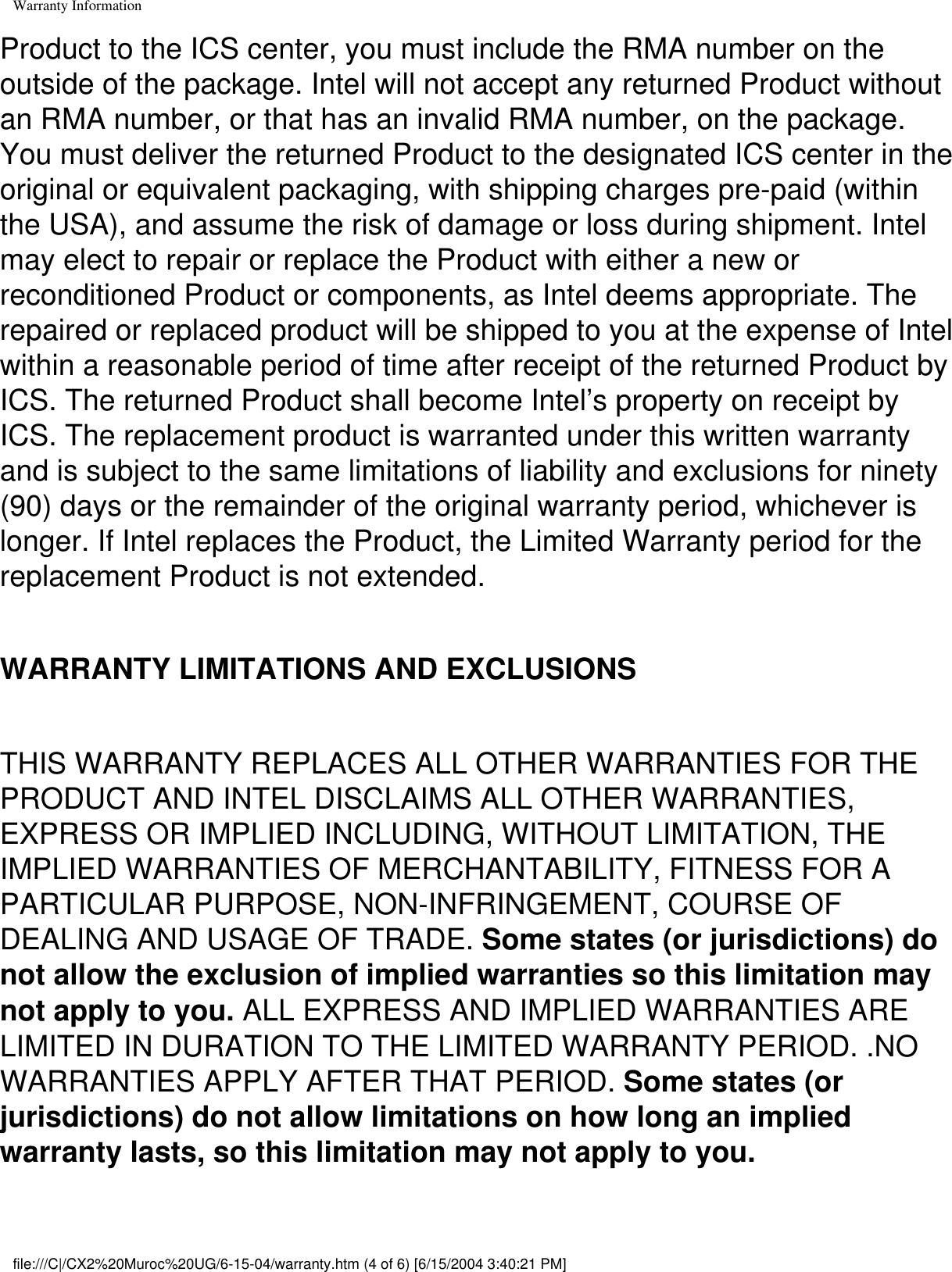 Warranty InformationProduct to the ICS center, you must include the RMA number on the outside of the package. Intel will not accept any returned Product without an RMA number, or that has an invalid RMA number, on the package. You must deliver the returned Product to the designated ICS center in the original or equivalent packaging, with shipping charges pre-paid (within the USA), and assume the risk of damage or loss during shipment. Intel may elect to repair or replace the Product with either a new or reconditioned Product or components, as Intel deems appropriate. The repaired or replaced product will be shipped to you at the expense of Intel within a reasonable period of time after receipt of the returned Product by ICS. The returned Product shall become Intel’s property on receipt by ICS. The replacement product is warranted under this written warranty and is subject to the same limitations of liability and exclusions for ninety (90) days or the remainder of the original warranty period, whichever is longer. If Intel replaces the Product, the Limited Warranty period for the replacement Product is not extended.WARRANTY LIMITATIONS AND EXCLUSIONSTHIS WARRANTY REPLACES ALL OTHER WARRANTIES FOR THE PRODUCT AND INTEL DISCLAIMS ALL OTHER WARRANTIES, EXPRESS OR IMPLIED INCLUDING, WITHOUT LIMITATION, THE IMPLIED WARRANTIES OF MERCHANTABILITY, FITNESS FOR A PARTICULAR PURPOSE, NON-INFRINGEMENT, COURSE OF DEALING AND USAGE OF TRADE. Some states (or jurisdictions) do not allow the exclusion of implied warranties so this limitation may not apply to you. ALL EXPRESS AND IMPLIED WARRANTIES ARE LIMITED IN DURATION TO THE LIMITED WARRANTY PERIOD. .NO WARRANTIES APPLY AFTER THAT PERIOD. Some states (or jurisdictions) do not allow limitations on how long an implied warranty lasts, so this limitation may not apply to you.file:///C|/CX2%20Muroc%20UG/6-15-04/warranty.htm (4 of 6) [6/15/2004 3:40:21 PM]
