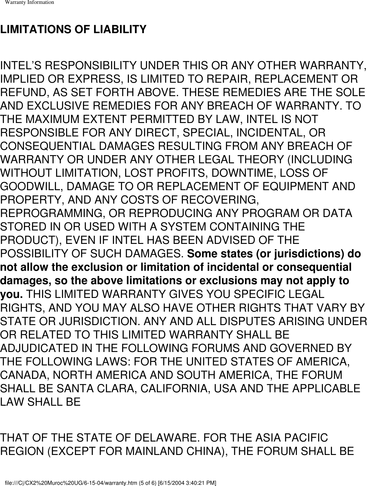 Warranty InformationLIMITATIONS OF LIABILITYINTEL’S RESPONSIBILITY UNDER THIS OR ANY OTHER WARRANTY, IMPLIED OR EXPRESS, IS LIMITED TO REPAIR, REPLACEMENT OR REFUND, AS SET FORTH ABOVE. THESE REMEDIES ARE THE SOLE AND EXCLUSIVE REMEDIES FOR ANY BREACH OF WARRANTY. TO THE MAXIMUM EXTENT PERMITTED BY LAW, INTEL IS NOT RESPONSIBLE FOR ANY DIRECT, SPECIAL, INCIDENTAL, OR CONSEQUENTIAL DAMAGES RESULTING FROM ANY BREACH OF WARRANTY OR UNDER ANY OTHER LEGAL THEORY (INCLUDING WITHOUT LIMITATION, LOST PROFITS, DOWNTIME, LOSS OF GOODWILL, DAMAGE TO OR REPLACEMENT OF EQUIPMENT AND PROPERTY, AND ANY COSTS OF RECOVERING, REPROGRAMMING, OR REPRODUCING ANY PROGRAM OR DATA STORED IN OR USED WITH A SYSTEM CONTAINING THE PRODUCT), EVEN IF INTEL HAS BEEN ADVISED OF THE POSSIBILITY OF SUCH DAMAGES. Some states (or jurisdictions) do not allow the exclusion or limitation of incidental or consequential damages, so the above limitations or exclusions may not apply to you. THIS LIMITED WARRANTY GIVES YOU SPECIFIC LEGAL RIGHTS, AND YOU MAY ALSO HAVE OTHER RIGHTS THAT VARY BY STATE OR JURISDICTION. ANY AND ALL DISPUTES ARISING UNDER OR RELATED TO THIS LIMITED WARRANTY SHALL BE ADJUDICATED IN THE FOLLOWING FORUMS AND GOVERNED BY THE FOLLOWING LAWS: FOR THE UNITED STATES OF AMERICA, CANADA, NORTH AMERICA AND SOUTH AMERICA, THE FORUM SHALL BE SANTA CLARA, CALIFORNIA, USA AND THE APPLICABLE LAW SHALL BE THAT OF THE STATE OF DELAWARE. FOR THE ASIA PACIFIC REGION (EXCEPT FOR MAINLAND CHINA), THE FORUM SHALL BE file:///C|/CX2%20Muroc%20UG/6-15-04/warranty.htm (5 of 6) [6/15/2004 3:40:21 PM]